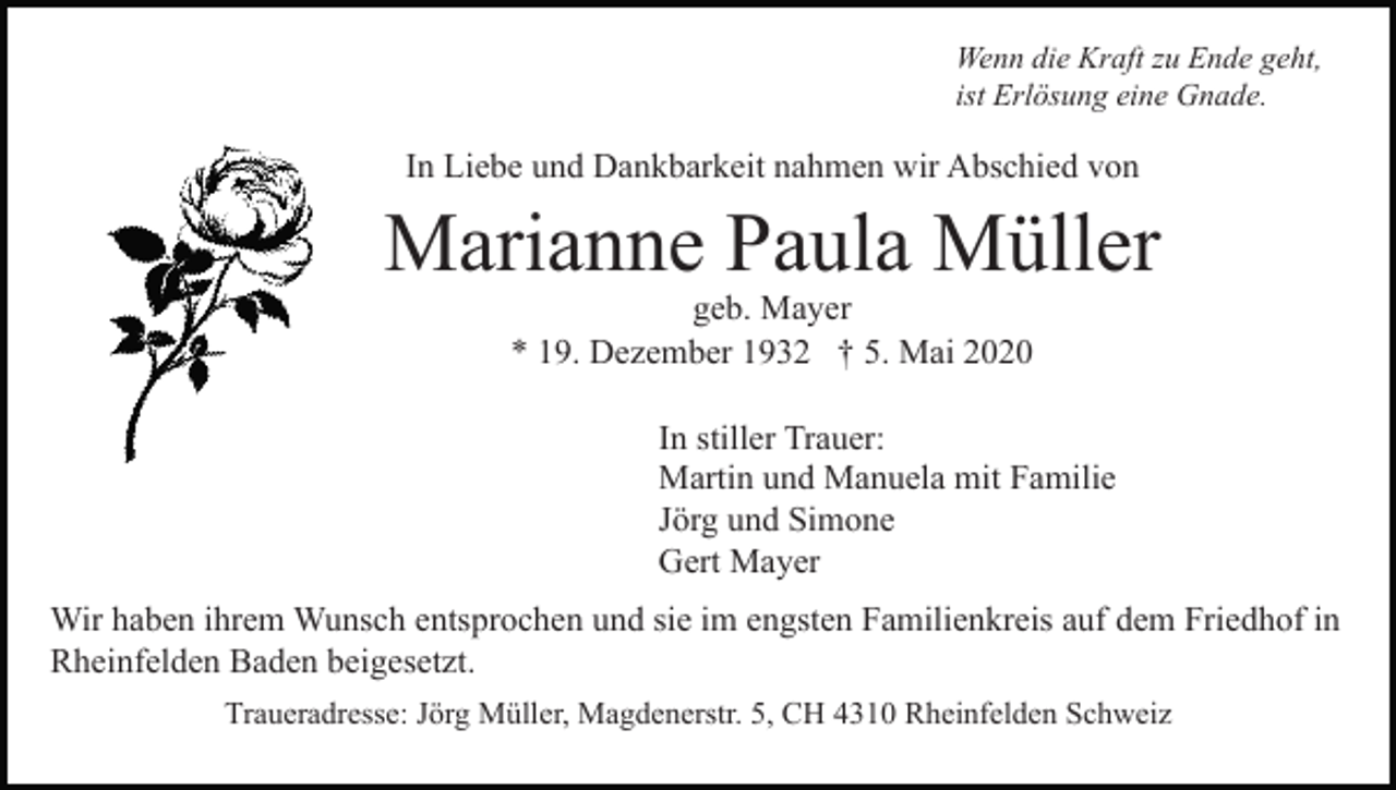 <p>Wenn die Kraft zu Ende geht,<br />ist Erlösung eine Gnade.</p><p>In Liebe und Dankbarkeit nahmen wir Abschied von</p><p>Marianne Paula Müller<br />geb. Mayer<br />* 19. Dezember 1932 † 5. Mai 2020<br />In stiller Trauer:<br />Martin und Manuela mit Familie<br />Jörg und Simone<br />Gert Mayer<br />Wir haben ihrem Wunsch entsprochen und sie im engsten Familienkreis auf dem Friedhof in<br />Rheinfelden Baden beigesetzt.<br />Traueradresse: Jörg Müller, Magdenerstr. 5, CH 4310 Rheinfelden Schweiz</p>