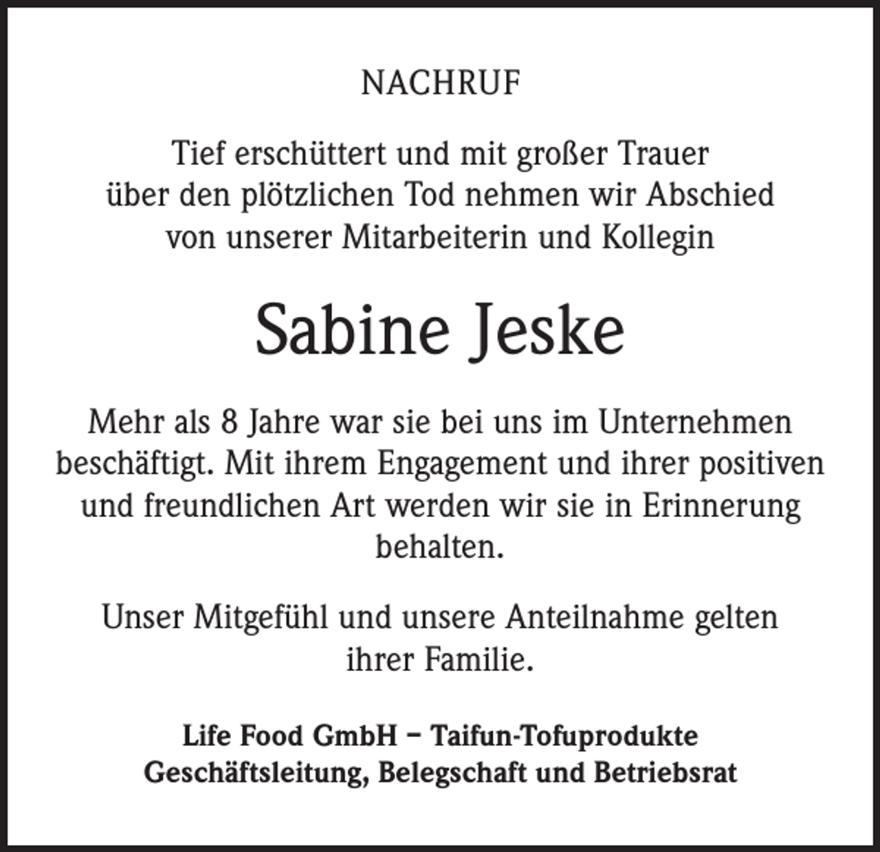 <p>NACHRUF<br />Tief erschüttert und mit großer Trauer<br />über den plötzlichen Tod nehmen wir Abschied<br />von unserer Mitarbeiterin und Kollegin</p><p>Sabine Jeske<br />Mehr als 8 Jahre war sie bei uns im Unternehmen<br />beschäftigt. Mit ihrem Engagement und ihrer positiven<br />und freundlichen Art werden wir sie in Erinnerung<br />behalten.<br />Unser Mitgefühl und unsere Anteilnahme gelten<br />ihrer Familie.<br />Life Food GmbH – Taifun-Tofuprodukte<br />Geschäftsleitung, Belegschaft und Betriebsrat</p>