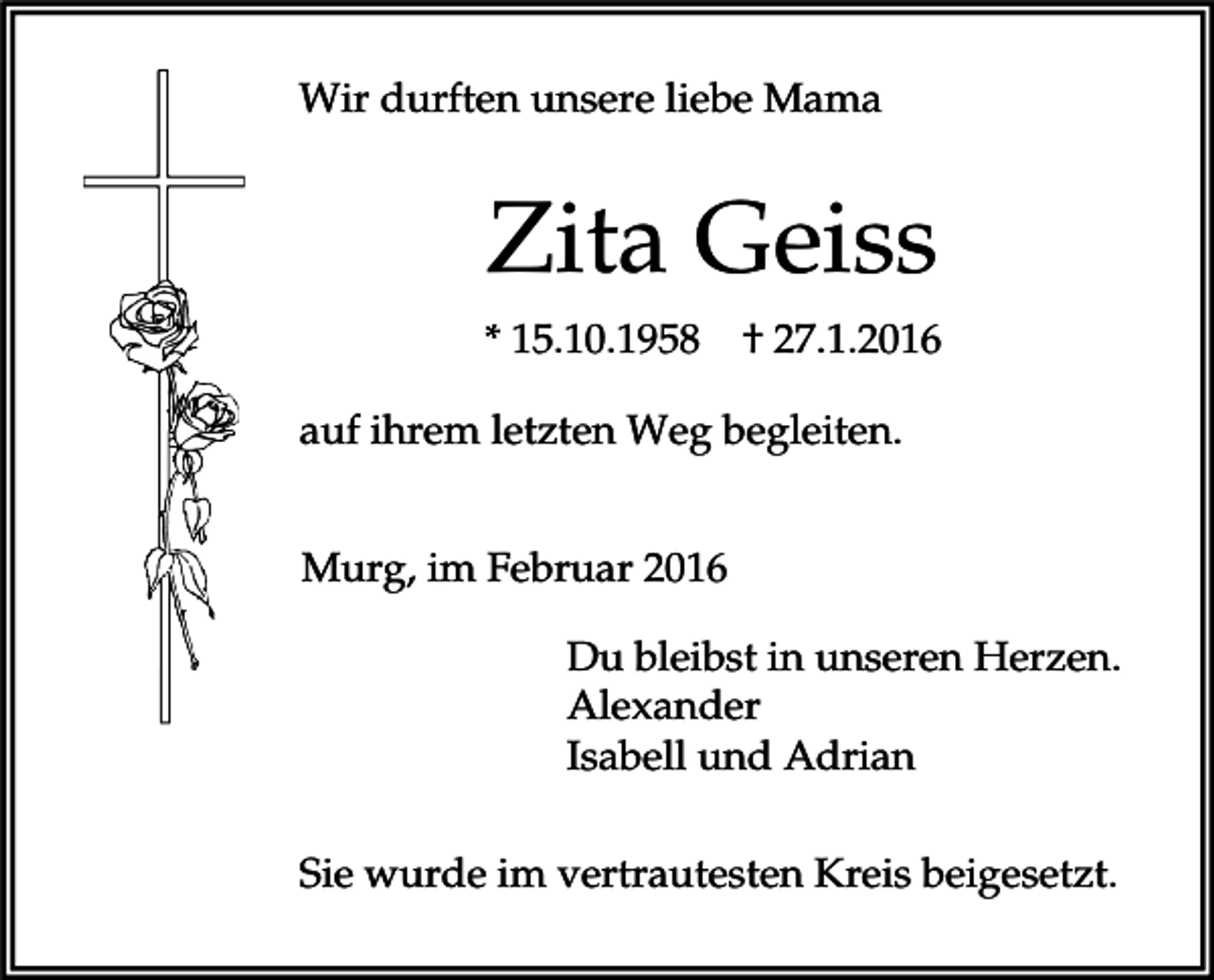 <p>Wir durften unsere liebe Mama</p><p>Zita Geiss<br />* 15.10.1958</p><p>† 27.1.2016</p><p>auf ihrem letzten Weg begleiten.<br />Murg, im Februar 2016<br />Du bleibst in unseren Herzen.<br />Alexander<br />Isabell und Adrian<br />Sie wurde im vertrautesten Kreis beigesetzt.</p>
