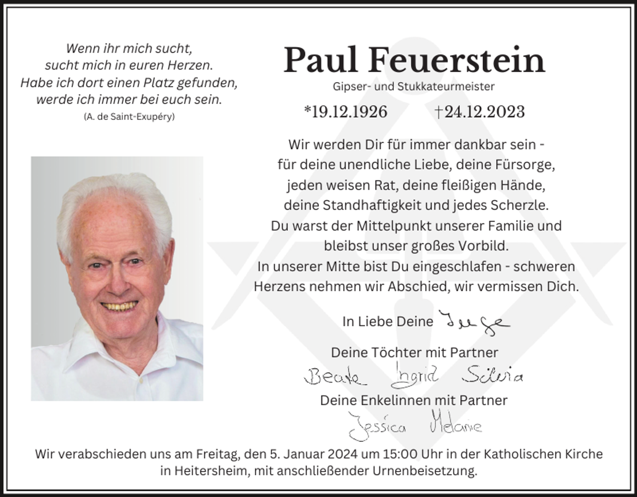 <p>Wenn ihr mich sucht,<br />sucht mich in euren Herzen.<br />Habe ich dort einen Platz gefunden,<br />werde ich immer bei euch sein.<br />(A. de Saint-Exupéry)</p><p>Paul Feuerstein<br />Gipser- und Stukkateurmeister</p><p>*19.12.1926</p><p>24.12.2023</p><p>Wir werden Dir für immer dankbar sein für deine unendliche Liebe, deine Fürsorge,<br />jeden weisen Rat, deine fleißigen Hände,<br />deine Standhaftigkeit und jedes Scherzle.<br />Du warst der Mittelpunkt unserer Familie und<br />bleibst unser großes Vorbild.<br />In unserer Mitte bist Du eingeschlafen - schweren<br />Herzens nehmen wir Abschied, wir vermissen Dich.</p><p>In Liebe Deine<br />Deine Töchter mit Partner<br />Deine Enkelinnen mit Partner</p><p>Wir verabschieden uns am Freitag, den 5. Januar 2024 um 15:00 Uhr in der Katholischen Kirche<br />in Heitersheim, mit anschließender Urnenbeisetzung.</p>