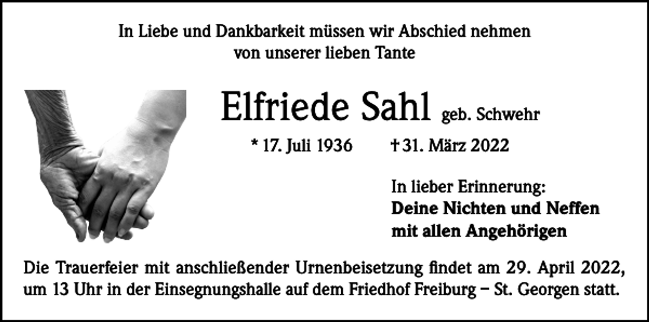 <p>In Liebe und Dankbarkeit müssen wir Abschied nehmen<br />von unserer lieben Tante</p><p>Elfriede Sahl geb. Schwehr<br />* 17. Juli 1936</p><p>† 31. März 2022<br />In lieber Erinnerung:<br />Deine Nichten und Neffen<br />mit allen Angehörigen</p><p>Die Trauerfeier mit anschließender Urnenbeisetzung findet am 29. April 2022,<br />um 13 Uhr in der Einsegnungshalle auf dem Friedhof Freiburg – St. Georgen statt.</p>