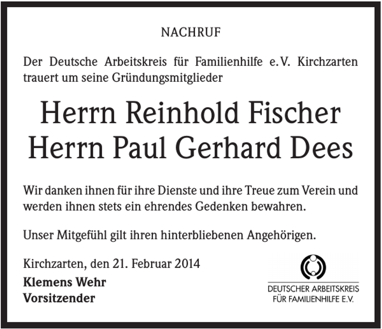 <p>NACHRUF<br />Der Deutsche Arbeitskreis für Familienhilfe e. V. Kirchzarten<br />trauert um seine Gründungsmitglieder</p><p>Herrn Reinhold Fischer<br />Herrn Paul Gerhard Dees<br />Wir danken ihnen für ihre Dienste und ihre Treue zum Verein und<br />werden ihnen stets ein ehrendes Gedenken bewahren.<br />Unser Mitgefühl gilt ihren hinterbliebenen Angehörigen.<br />Kirchzarten, den 21. Februar 2014<br />Klemens Wehr<br />Vorsitzender</p>