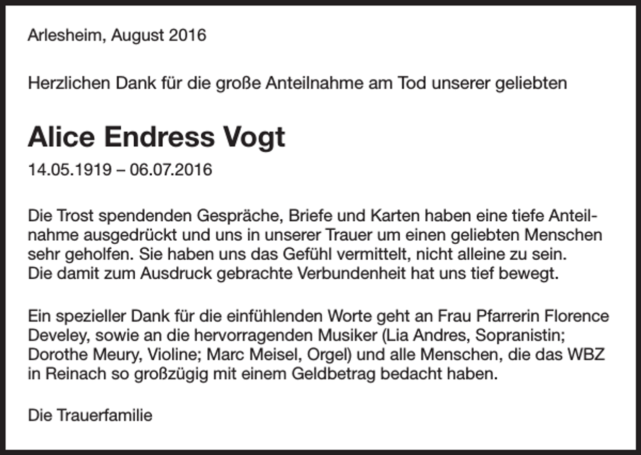 <p>Arlesheim, August 2016</p><p>Herzlichen Dank für die große Anteilnahme am Tod unserer geliebten</p><p>Alice Endress Vogt<br />14.05.1919 – 06.07.2016<br />Die Trost spendenden Gespräche, Briefe und Karten haben eine tiefe Anteilnahme ausgedrückt und uns in unserer Trauer um einen geliebten Menschen<br />sehr geholfen. Sie haben uns das Gefühl vermittelt, nicht alleine zu sein.<br />Die damit zum Ausdruck gebrachte Verbundenheit hat uns tief bewegt.<br />Ein spezieller Dank für die einfühlenden Worte geht an Frau Pfarrerin Florence<br />Develey, sowie an die hervorragenden Musiker (Lia Andres, Sopranistin;<br />Dorothe Meury, Violine; Marc Meisel, Orgel) und alle Menschen, die das WBZ<br />in Reinach so großzügig mit einem Geldbetrag bedacht haben.<br />Die Trauerfamilie</p>