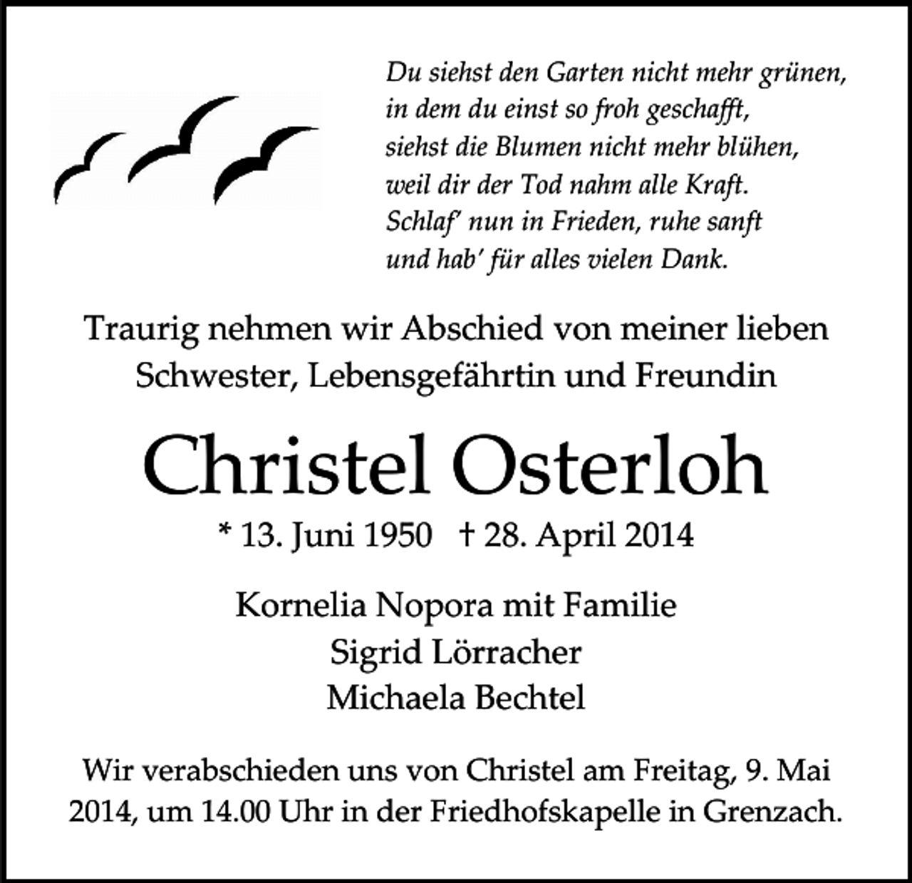 <p>Du siehst den Garten nicht mehr grünen,<br />in dem du einst so froh geschaﬀt,<br />siehst die Blumen nicht mehr blühen,<br />weil dir der Tod nahm alle Kraft.<br />Schlaf’ nun in Frieden, ruhe sanft<br />und hab’ für alles vielen Dank.</p><p>Traurig nehmen wir Abschied von meiner lieben<br />Schwester, Lebensgefährtin und Freundin</p><p>Christel Osterloh<br />* 13. Juni 1950 † 28. April 2014<br />Kornelia Nopora mit Familie<br />Sigrid Lörracher<br />Michaela Bechtel<br />Wir verabschieden uns von Christel am Freitag, 9. Mai<br />2014, um 14.00 Uhr in der Friedhofskapelle in Grenzach.</p>