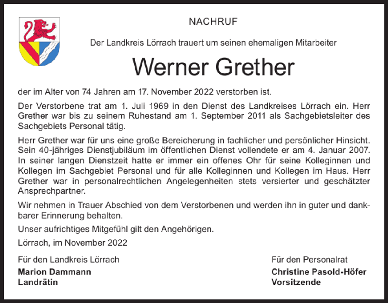 <p>NACHRUF<br />Der Landkreis Lörrach trauert um seinen ehemaligen Mitarbeiter</p><p>Werner Grether<br />der im Alter von 74 Jahren am 17. November 2022 verstorben ist.<br />Der Verstorbene trat am 1. Juli 1969 in den Dienst des Landkreises Lörrach ein. Herr<br />Grether war bis zu seinem Ruhestand am 1. September 2011 als Sachgebietsleiter des<br />Sachgebiets Personal tätig.<br />Herr Grether war für uns eine große Bereicherung in fachlicher und persönlicher Hinsicht.<br />Sein 40-jähriges Dienstjubiläum im öffentlichen Dienst vollendete er am 4. Januar 2007.<br />In seiner langen Dienstzeit hatte er immer ein offenes Ohr für seine Kolleginnen und<br />Kollegen im Sachgebiet Personal und für alle Kolleginnen und Kollegen im Haus. Herr<br />Grether war in personalrechtlichen Angelegenheiten stets versierter und geschätzter<br />Ansprechpartner.<br />Wir nehmen in Trauer Abschied von dem Verstorbenen und werden ihn in guter und dankbarer Erinnerung behalten.<br />Unser aufrichtiges Mitgefühl gilt den Angehörigen.<br />Lörrach, im November 2022<br />Für den Landkreis Lörrach<br />Für den Personalrat<br />Marion Dammann<br />Christine Pasold-Höfer<br />Landrätin Vorsitzende</p>