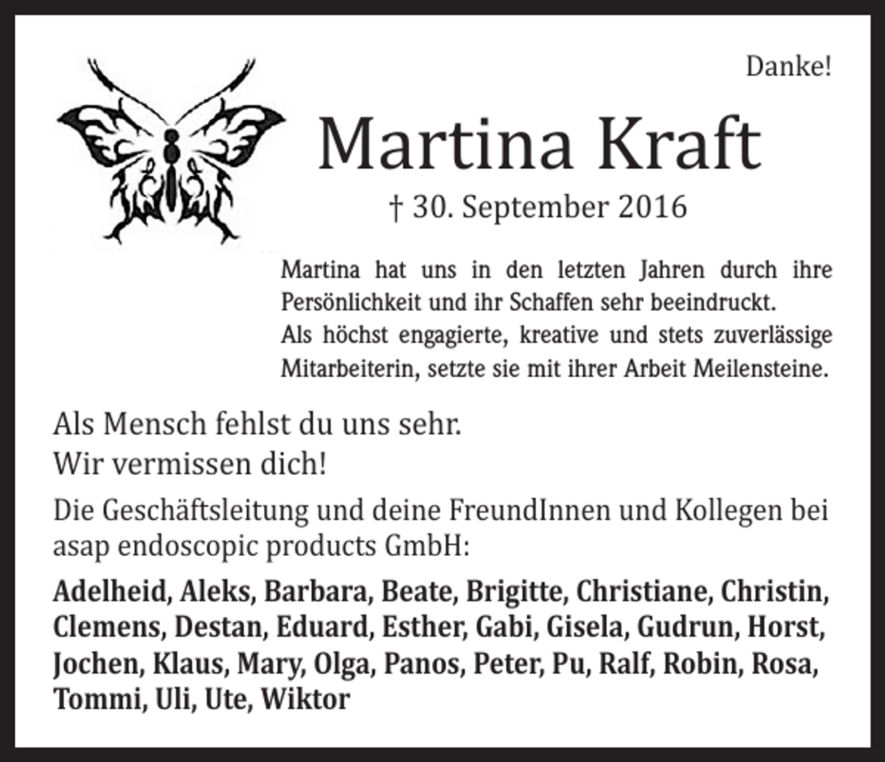 <p>Danke!</p><p>Martina Kraft<br />† 30. September 2016</p><p>Martina hat uns in den letzten Jahren durch ihre<br />Persönlichkeit und ihr Schaffen sehr beeindruckt.<br />Als höchst engagierte, kreative und stets zuverlässige<br />­Mitarbeiterin, setzte sie mit ihrer Arbeit Meilensteine.</p><p>Als Mensch fehlst du uns sehr.<br />Wir vermissen dich!</p><p>Die Geschäftsleitung und deine FreundInnen und Kollegen bei<br />asap endoscopic products GmbH:<br />Adelheid, Aleks, Barbara, Beate, Brigitte, Christiane, Christin,<br />Clemens, Destan, Eduard, Esther, Gabi, Gisela, Gudrun, Horst,<br />Jochen, Klaus, Mary, Olga, Panos, Peter, Pu, Ralf, Robin, Rosa,<br />Tommi, Uli, Ute, Wiktor</p>