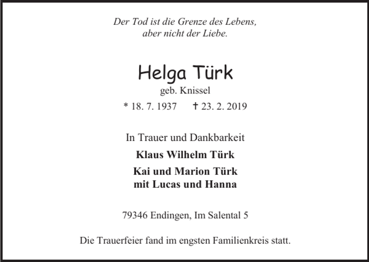 <p>Der Tod ist die Grenze des Lebens,<br />aber nicht der Liebe.</p><p>Helga Türk<br />geb. Knissel<br />* 18. 7. 1937</p><p> 23. 2. 2019</p><p>In Trauer und Dankbarkeit<br />Klaus Wilhelm Türk<br />Kai und Marion Türk<br />mit Lucas und Hanna<br />79346 Endingen, Im Salental 5<br />Die Trauerfeier fand im engsten Familienkreis statt.</p>