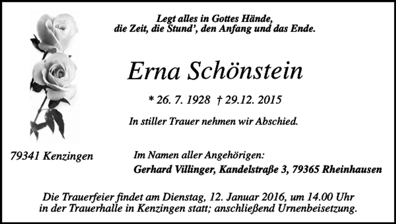 <p>Legt alles in Gottes Hände,<br />die Zeit, die Stund’, den Anfang und das Ende.</p><p>Erna Schönstein<br />* 26. 7. 1928 † 29.12. 2015<br />In stiller Trauer nehmen wir Abschied.</p><p>79341 Kenzingen</p><p>Im Namen aller Angehörigen:<br />Gerhard Villinger, Kandelstraße 3, 79365 Rheinhausen</p><p>Die Trauerfeier findet am Dienstag, 12. Januar 2016, um 14.00 Uhr<br />in der Trauerhalle in Kenzingen statt; anschließend Urnenbeisetzung.</p>