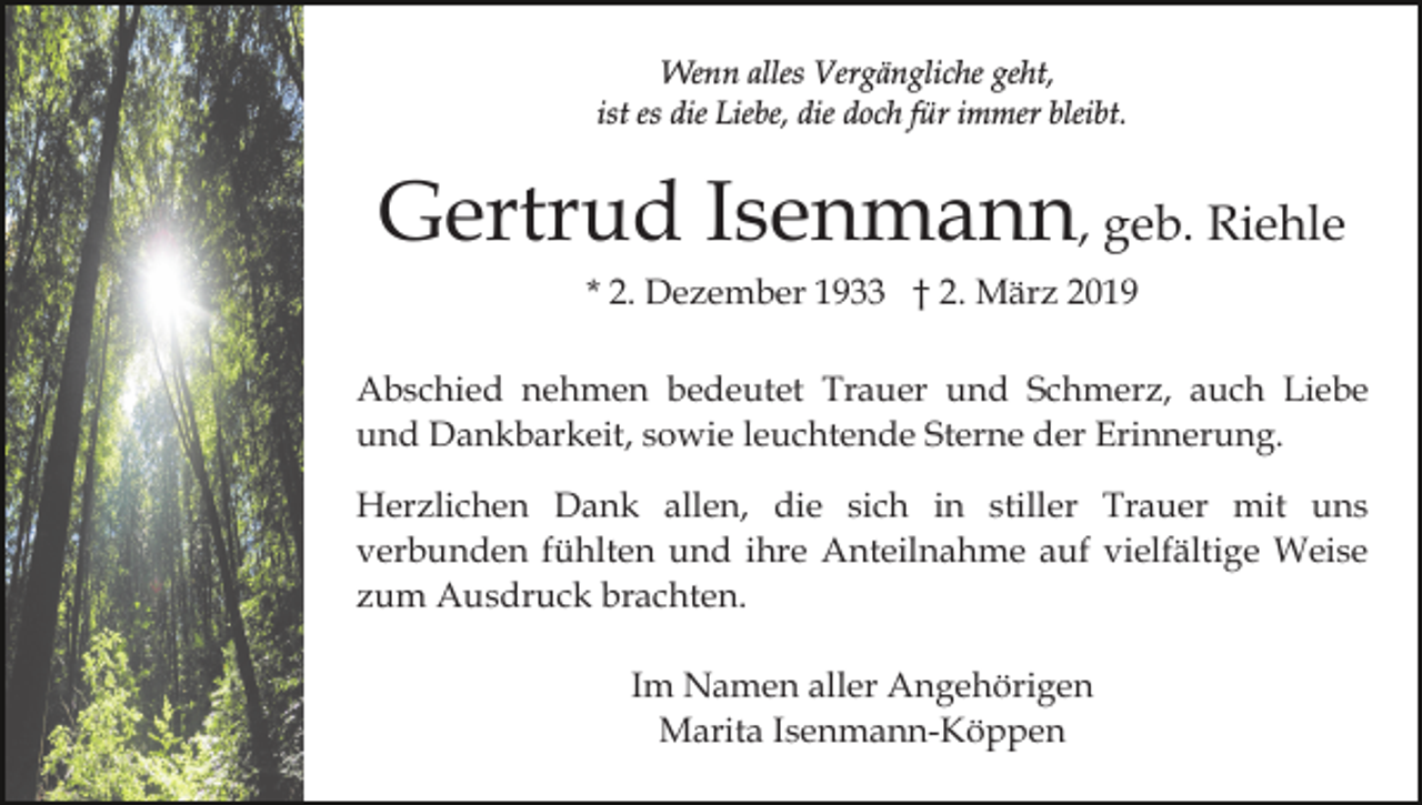<p>Wenn alles Vergängliche geht,<br />ist es die Liebe, die doch für immer bleibt.</p><p>Gertrud Isenmann, geb. Riehle<br />* 2. Dezember 1933 † 2. März 2019<br />Abschied nehmen bedeutet Trauer und Schmerz, auch Liebe<br />und Dankbarkeit, sowie leuchtende Sterne der Erinnerung.<br />Herzlichen Dank allen, die sich in stiller Trauer mit uns<br />verbunden fühlten und ihre Anteilnahme auf vielfältige Weise<br />zum Ausdruck brachten.<br />Im Namen aller Angehörigen<br />Marita Isenmann-Köppen</p>