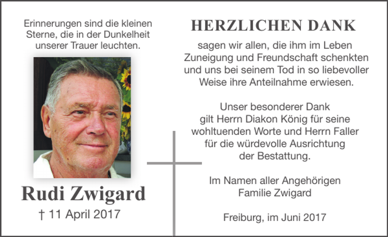 <p>Erinnerungen sind die kleinen<br />Sterne, die in der Dunkelheit<br />unserer Trauer leuchten.</p><p>HERZLICHEN DANK<br />sagen wir allen, die ihm im Leben<br />Zuneigung und Freundschaft schenkten<br />und uns bei seinem Tod in so liebevoller<br />Weise ihre Anteilnahme erwiesen.<br />Unser besonderer Dank<br />gilt Herrn Diakon König für seine<br />wohltuenden Worte und Herrn Faller<br />für die würdevolle Ausrichtung<br />der Bestattung.</p><p>Rudi Zwigard<br />† 11 April 2017</p><p>Im Namen aller Angehörigen<br />Familie Zwigard<br />Freiburg, im Juni 2017</p>