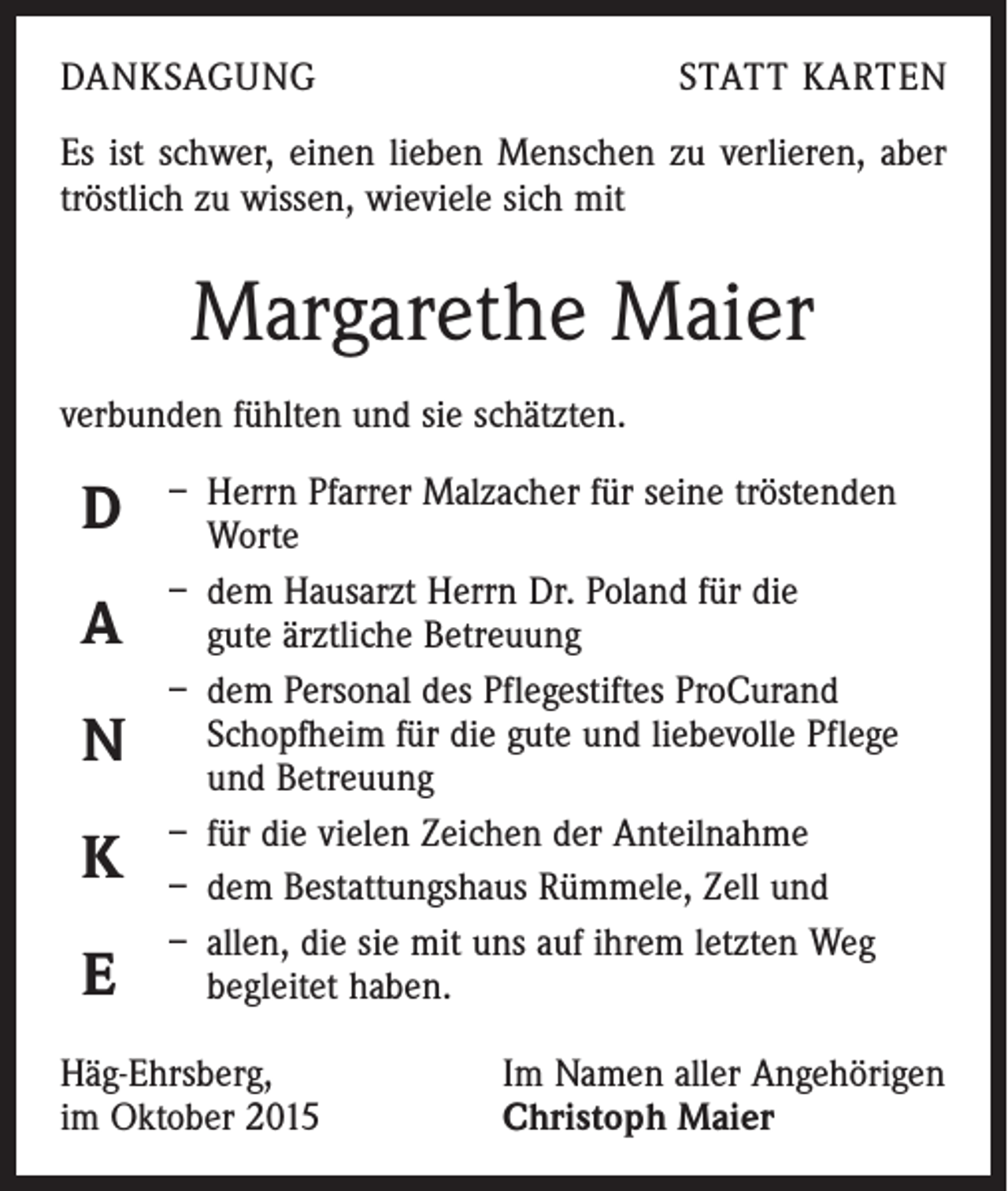<p>DANKSAGUNG</p><p>STATT KARTEN</p><p>Es ist schwer, einen lieben Menschen zu verlieren, aber<br />tröstlich zu wissen, wieviele sich mit</p><p>Margarethe Maier<br />verbunden fühlten und sie schätzten.</p><p>D<br />A<br />N<br />K<br />E</p><p>– Herrn Pfarrer Malzacher für seine tröstenden<br />Worte<br />– dem Hausarzt Herrn Dr. Poland für die<br />gute ­ärztliche Betreuung<br />– dem Personal des Pflegestiftes ProCurand<br />­Schopfheim für die gute und liebevolle Pflege<br />und Betreuung<br />– für die vielen Zeichen der Anteilnahme<br />– dem Bestattungshaus Rümmele, Zell und<br />– allen, die sie mit uns auf ihrem letzten Weg<br />begleitet haben.</p><p>Häg-Ehrsberg,<br />im Oktober 2015</p><p>Im Namen aller Angehörigen<br />Christoph Maier</p>