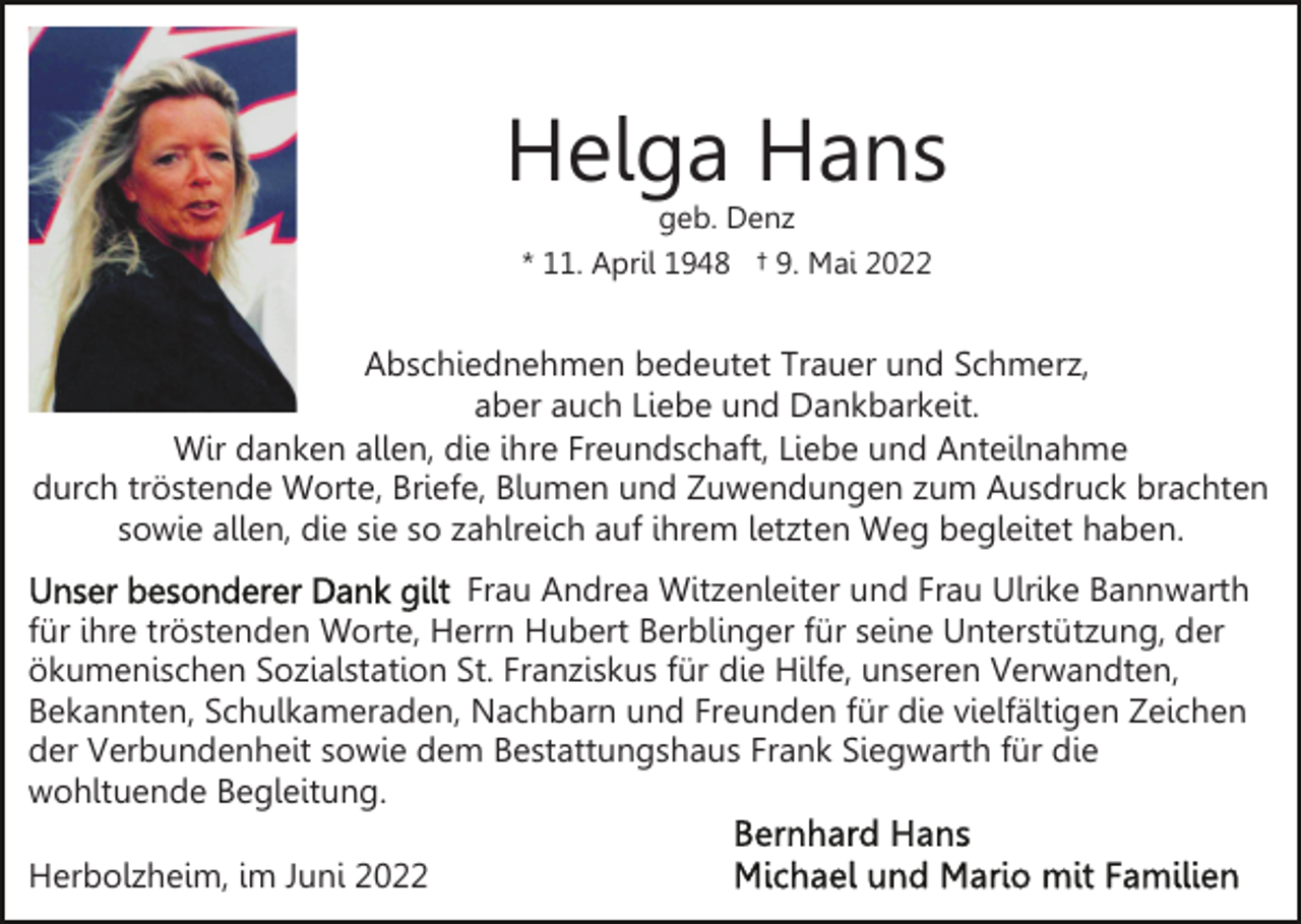 <p>Helga Hans<br />geb. Denz<br />* 11. April 1948 † 9. Mai 2022</p><p>Abschiednehmen bedeutet Trauer und Schmerz,<br />aber auch Liebe und Dankbarkeit.<br />Wir danken allen, die ihre Freundschaft, Liebe und Anteilnahme<br />durch tröstende Worte, Briefe, Blumen und Zuwendungen zum Ausdruck brachten<br />sowie allen, die sie so zahlreich auf ihrem letzten Weg begleitet haben.<br />Frau Andrea Witzenleiter und Frau Ulrike Bannwarth<br />für ihre tröstenden Worte, Herrn Hubert Berblinger für seine Unterstützung, der<br />ökumenischen Sozialstation St. Franziskus für die Hilfe, unseren Verwandten,<br />Bekannten, Schulkameraden, Nachbarn und Freunden für die vielfältigen Zeichen<br />der Verbundenheit sowie dem Bestattungshaus Frank Siegwarth für die<br />wohltuende Begleitung.<br />Herbolzheim, im Juni 2022</p>