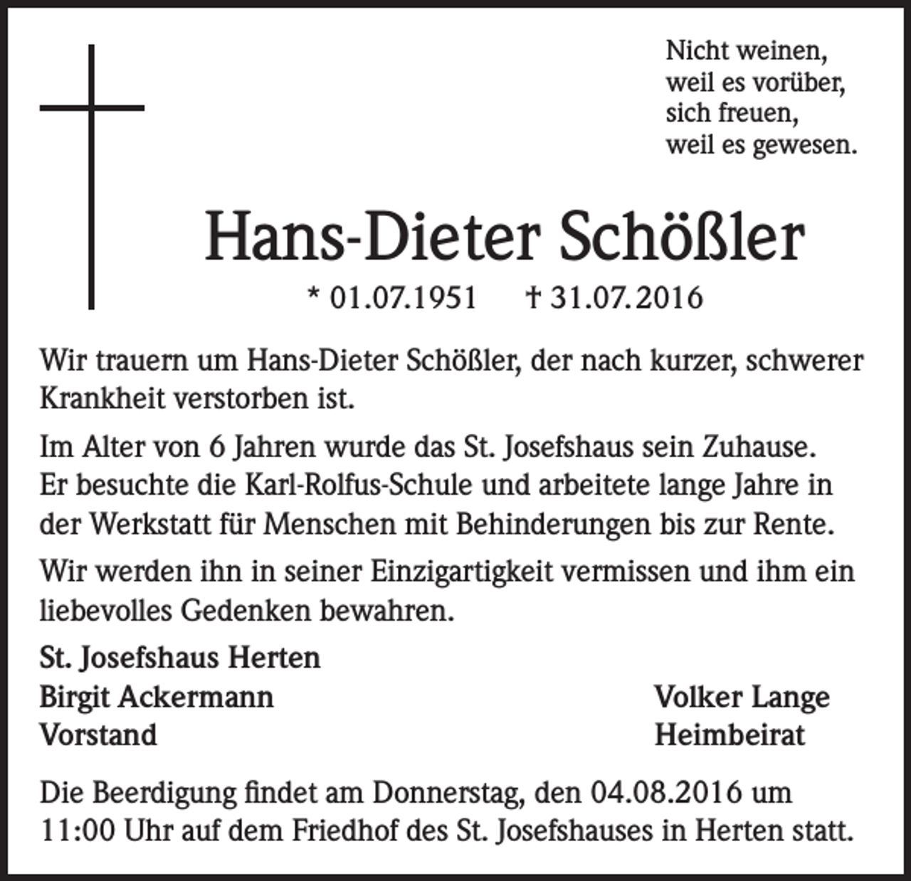 <p>Nicht weinen,<br />weil es vorüber,<br />sich freuen,<br />weil es gewesen.</p><p>Hans-Dieter Schößler<br />* 01.07.1951 † 31.07. 2016<br />Wir trauern um Hans-Dieter Schößler, der nach kurzer, schwerer<br />Krankheit verstorben ist.<br />Im Alter von 6 Jahren wurde das St. Josefshaus sein Zuhause.<br />Er besuchte die Karl-Rolfus-Schule und arbeitete lange Jahre in<br />der Werkstatt für Menschen mit Behinderungen bis zur Rente.<br />Wir werden ihn in seiner Einzigartigkeit vermissen und ihm ein<br />liebevolles Gedenken bewahren.<br />St. Josefshaus Herten<br />Birgit Ackermann<br />Volker Lange<br />Vorstand Heimbeirat<br />Die Beerdigung findet am Donnerstag, den 04.08.2016 um<br />11:00 Uhr auf dem Friedhof des St. Josefshauses in Herten statt.</p>