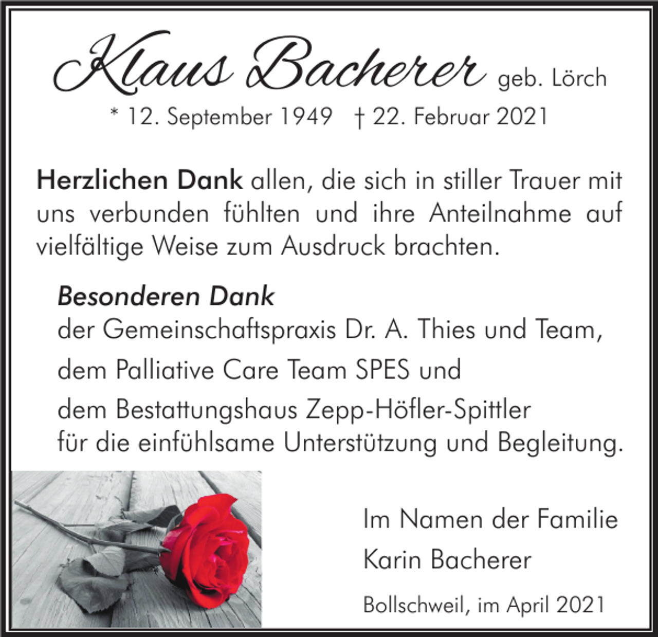 <p>Klaus Bacherer</p><p>geb. Lörch</p><p>* 12. September 1949 † 22. Februar 2021</p><p>Herzlichen Dank allen, die sich in stiller Trauer mit<br />uns verbunden fühlten und ihre Anteilnahme auf<br />vielfältige Weise zum Ausdruck brachten.<br />Besonderen Dank<br />der Gemeinschaftspraxis Dr. A. Thies und Team,<br />dem Palliative Care Team SPES und<br />dem Bestattungshaus Zepp-Höfler-Spittler<br />für die einfühlsame Unterstützung und Begleitung.<br />Im Namen der Familie<br />Karin Bacherer<br />Bollschweil, im April 2021</p>