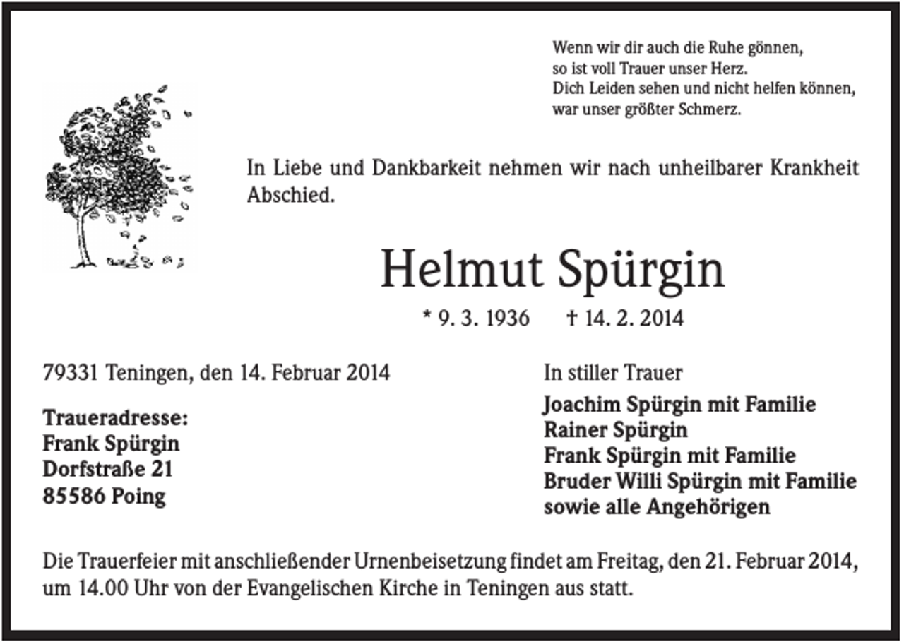 <p>Wenn wir dir auch die Ruhe gönnen,<br />so ist voll Trauer unser Herz.<br />Dich Leiden sehen und nicht helfen können,<br />war unser größter Schmerz.</p><p>In Liebe und Dankbarkeit nehmen wir nach unheilbarer Krankheit<br />Abschied.</p><p>Helmut Spürgin<br />* 9. 3. 1936<br />79331 Teningen, den 14. Februar 2014<br />Traueradresse:<br />Frank Spürgin<br />Dorfstraße 21<br />85586 Poing</p><p>† 14. 2. 2014<br />In stiller Trauer<br />Joachim Spürgin mit Familie<br />Rainer Spürgin<br />Frank Spürgin mit Familie<br />Bruder Willi Spürgin mit Familie<br />sowie alle Angehörigen</p><p>Die Trauerfeier mit anschließender Urnenbeisetzung findet am Freitag, den 21. Februar 2014,<br />um 14.00 Uhr von der Evangelischen Kirche in Teningen aus statt.</p>