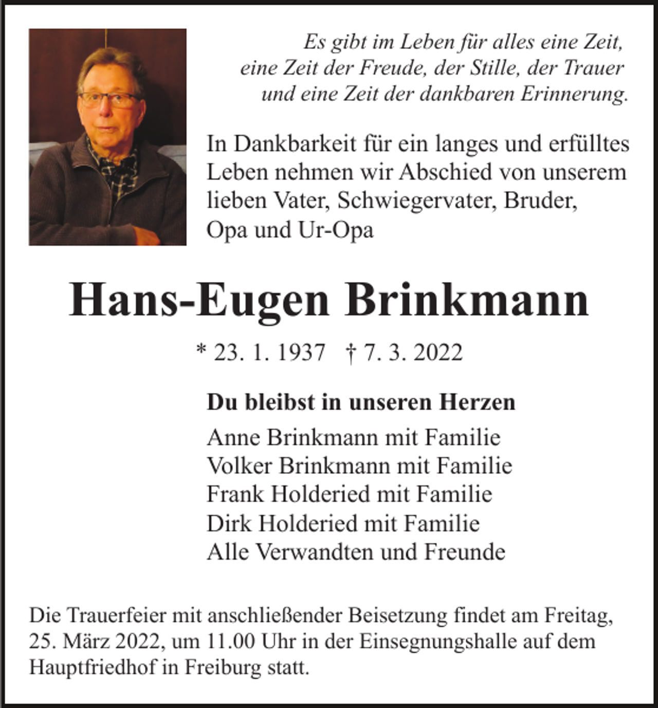 <p>Es gibt im Leben für alles eine Zeit,<br />eine Zeit der Freude, der Stille, der Trauer<br />und eine Zeit der dankbaren Erinnerung.</p><p>In Dankbarkeit für ein langes und erfülltes<br />Leben nehmen wir Abschied von unserem<br />lieben Vater, Schwiegervater, Bruder,<br />Opa und Ur-Opa</p><p>Hans-Eugen Brinkmann<br />* 23. 1. 1937 † 7. 3. 2022<br />Du bleibst in unseren Herzen<br />Anne Brinkmann mit Familie<br />Volker Brinkmann mit Familie<br />Frank Holderied mit Familie<br />Dirk Holderied mit Familie<br />Alle Verwandten und Freunde<br />Die Trauerfeier mit anschließender Beisetzung findet am Freitag,<br />25. März 2022, um 11.00 Uhr in der Einsegnungshalle auf dem<br />Hauptfriedhof in Freiburg statt.</p>
