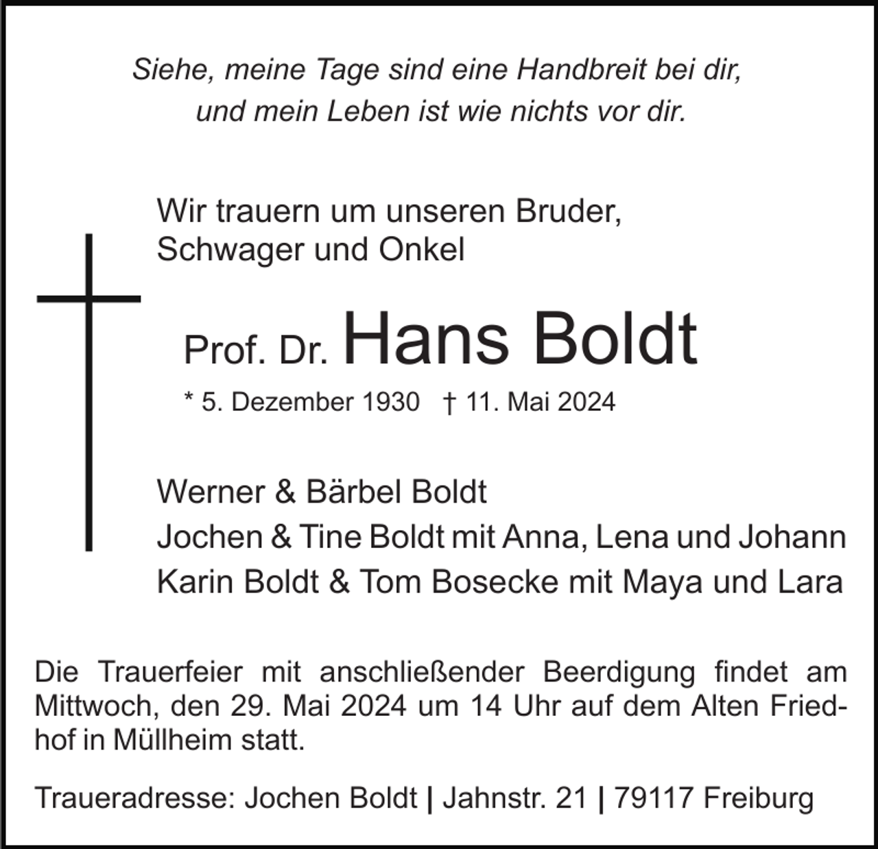 <p>Siehe, meine Tage sind eine Handbreit bei dir,<br />und mein Leben ist wie nichts vor dir.</p><p>Wir trauern um unseren Bruder,<br />Schwager und Onkel</p><p>Prof. Dr.</p><p>Hans Boldt</p><p>* 5. Dezember 1930 † 11. Mai 2024</p><p>Werner &amp; Bärbel Boldt<br />Jochen &amp; Tine Boldt mit Anna, Lena und Johann<br />Karin Boldt &amp; Tom Bosecke mit Maya und Lara<br />Die Trauerfeier mit anschließender Beerdigung findet am<br />Mittwoch, den 29. Mai 2024 um 14 Uhr auf dem Alten Friedhof in Müllheim statt.<br />Traueradresse: Jochen Boldt | Jahnstr. 21 | 79117 Freiburg</p>