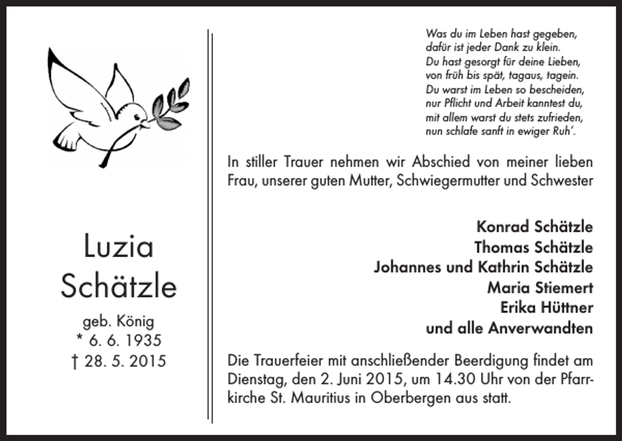<p>Was du im Leben hast gegeben,<br />dafür ist jeder Dank zu klein.<br />Du hast gesorgt für deine Lieben,<br />von früh bis spät, tagaus, tagein.<br />Du warst im Leben so bescheiden,<br />nur Pflicht und Arbeit kanntest du,<br />mit allem warst du stets zufrieden,<br />nun schlafe sanft in ewiger Ruh’.</p><p>In stiller Trauer nehmen wir Abschied von meiner lieben<br />Frau, unserer guten Mutter, Schwieger­mutter und Schwester</p><p>Luzia<br />Schätzle<br />geb. König<br />* 6. 6. 1935<br />† 28. 5. 2015</p><p>Konrad Schätzle<br />Thomas Schätzle<br />Johannes und Kathrin Schätzle<br />Maria Stiemert<br />Erika Hüttner<br />und alle Anverwandten<br />Die Trauerfeier mit anschließender Beerdigung findet am<br />Dienstag, den 2. Juni 2015, um 14.30 Uhr von der Pfarrkirche St. Mauritius in Oberbergen aus statt.</p>
