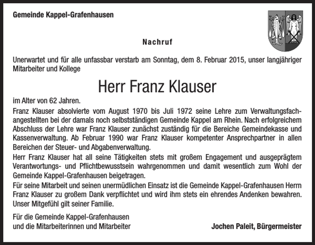 <p>Gemeinde Kappel-Grafenhausen<br />Nachruf<br />Unerwartet und für alle unfassbar verstarb am Sonntag, dem 8. Februar 2015, unser langjähriger<br />Mitarbeiter und Kollege</p><p>Herr Franz Klauser<br />im Alter von 62 Jahren.<br />Franz Klauser absolvierte vom August 1970 bis Juli 1972 seine Lehre zum Verwaltungsfach­<br />angestellten bei der damals noch selbstständigen Gemeinde Kappel am Rhein. Nach erfolgreichem<br />­Abschluss der Lehre war Franz Klauser zunächst zuständig für die Bereiche Gemeindekasse und<br />Kassenverwaltung. Ab Februar 1990 war Franz Klauser kompetenter Ansprechpartner in allen<br />­Bereichen der Steuer- und Abgabenverwaltung.<br />Herr Franz Klauser hat all seine Tätigkeiten stets mit großem Engagement und ausgeprägtem<br />­Verantwortungs- und Pflichtbewusstsein wahrgenommen und damit wesentlich zum Wohl der<br />­Gemeinde Kappel-Grafenhausen beigetragen.<br />Für seine Mitarbeit und seinen unermüdlichen Einsatz ist die Gemeinde Kappel-Grafenhausen Herrn<br />Franz Klauser zu großem Dank verpflichtet und wird ihm stets ein ehrendes Andenken bewahren.<br />Unser Mitgefühl gilt seiner Familie.<br />Für die Gemeinde Kappel-Grafenhausen<br />und die Mitarbeiterinnen und Mitarbeiter</p><p>Jochen Paleit, Bürgermeister</p>