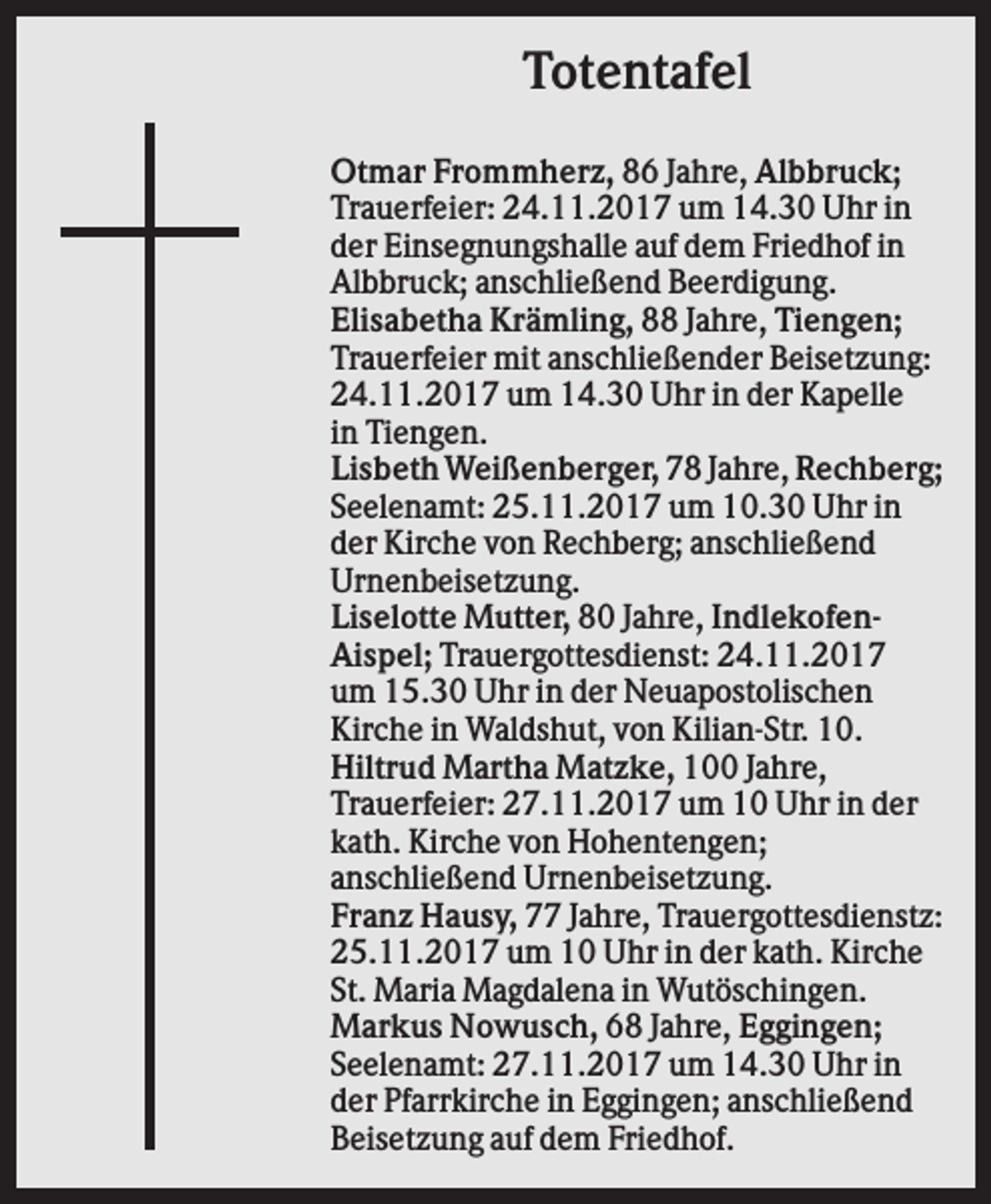 <p>Totentafel<br />Otmar Frommherz, 86 Jahre, Albbruck;<br />Trauerfeier: 24.11.2017 um 14.30 Uhr in<br />der Einsegnungshalle auf dem Friedhof in<br />Albbruck; anschließend Beerdigung.<br />Elisabetha Krämling, 88 Jahre, Tiengen;<br />Trauerfeier mit anschließender Beisetzung:<br />24.11.2017 um 14.30 Uhr in der Kapelle<br />in Tiengen.<br />Lisbeth Weißenberger, 78 Jahre, Rechberg;<br />Seelenamt: 25.11.2017 um 10.30 Uhr in<br />der Kirche von Rechberg; anschließend<br />Urnenbeisetzung.<br />Liselotte Mutter, 80 Jahre, IndlekofenAispel; Trauergottesdienst: 24.11.2017<br />um 15.30 Uhr in der Neuapostolischen<br />Kirche in Waldshut, von Kilian-Str. 10.<br />Hiltrud Martha Matzke, 100 Jahre,<br />Trauerfeier: 27.11.2017 um 10 Uhr in der<br />kath. Kirche von Hohentengen;<br />anschließend Urnenbeisetzung.<br />Franz Hausy, 77 Jahre, Trauergottesdienstz:<br />25.11.2017 um 10 Uhr in der kath. Kirche<br />St. Maria Magdalena in Wutöschingen.<br />Markus Nowusch, 68 Jahre, Eggingen;<br />Seelenamt: 27.11.2017 um 14.30 Uhr in<br />der Pfarrkirche in Eggingen; anschließend<br />Beisetzung auf dem Friedhof.</p>