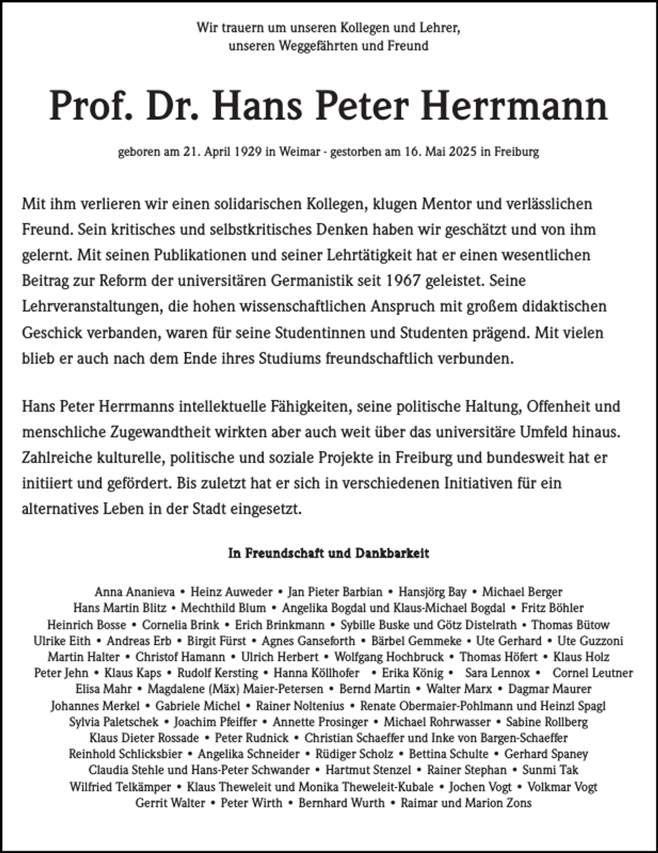 <p>Wir trauern um unseren Kollegen und Lehrer,<br />unseren Weggefährten und Freund</p><p>Prof. Dr. Hans Peter Herrmann<br />geboren am 21. April 1929 in Weimar - gestorben am 16. Mai 2025 in Freiburg</p><p>Mit ihm verlieren wir einen solidarischen Kollegen, klugen Mentor und verlässlichen<br />Freund. Sein kritisches und selbstkritisches Denken haben wir geschätzt und von ihm<br />gelernt. Mit seinen Publikationen und seiner Lehrtätigkeit hat er einen wesentlichen<br />Beitrag zur Reform der universitären Germanistik seit 1967 geleistet. Seine<br />Lehrveranstaltungen, die hohen wissenschaftlichen Anspruch mit großem didaktischen<br />Geschick verbanden, waren für seine Studentinnen und Studenten prägend. Mit vielen<br />blieb er auch nach dem Ende ihres Studiums freundschaftlich verbunden.<br />Hans Peter Herrmanns intellektuelle Fähigkeiten, seine politische Haltung, Offenheit und<br />menschliche Zugewandtheit wirkten aber auch weit über das universitäre Umfeld hinaus.<br />Zahlreiche kulturelle, politische und soziale Projekte in Freiburg und bundesweit hat er<br />initiiert und gefördert. Bis zuletzt hat er sich in verschiedenen Initiativen für ein<br />alternatives Leben in der Stadt eingesetzt.<br />In Freundschaft und Dankbarkeit<br />Anna Ananieva • Heinz Auweder • Jan Pieter Barbian • Hansjörg Bay • Michael Berger<br />Hans Martin Blitz • Mechthild Blum • Angelika Bogdal und Klaus-Michael Bogdal • Fritz Böhler<br />Heinrich Bosse • Cornelia Brink • Erich Brinkmann • Sybille Buske und Götz Distelrath • Thomas Bütow<br />Ulrike Eith • Andreas Erb • Birgit Fürst • Agnes Ganseforth • Bärbel Gemmeke • Ute Gerhard • Ute Guzzoni<br />Martin Halter • Christof Hamann • Ulrich Herbert • Wolfgang Hochbruck • Thomas Höfert • Klaus Holz<br />Peter Jehn • Klaus Kaps • Rudolf Kersting • Hanna Köllhofer • Erika König • Sara Lennox • Cornel Leutner<br />Elisa Mahr • Magdalene (Mäx) Maier-Petersen • Bernd Martin • Walter Marx • Dagmar Maurer<br />Johannes Merkel • Gabriele Michel • Rainer Noltenius • Renate Obermaier-Pohlmann und Heinzl Spagl<br />Sylvia Paletschek • Joachim Pfeiffer • Annette Prosinger • Michael Rohrwasser • Sabine Rollberg<br />Klaus Dieter Rossade • Peter Rudnick • Christian Schaeffer und Inke von Bargen-Schaeffer<br />Reinhold Schlicksbier • Angelika Schneider • Rüdiger Scholz • Bettina Schulte • Gerhard Spaney<br />Claudia Stehle und Hans-Peter Schwander • Hartmut Stenzel • Rainer Stephan • Sunmi Tak<br />Wilfried Telkämper • Klaus Theweleit und Monika Theweleit-Kubale • Jochen Vogt • Volkmar Vogt<br />Gerrit Walter • Peter Wirth • Bernhard Wurth • Raimar und Marion Zons</p>