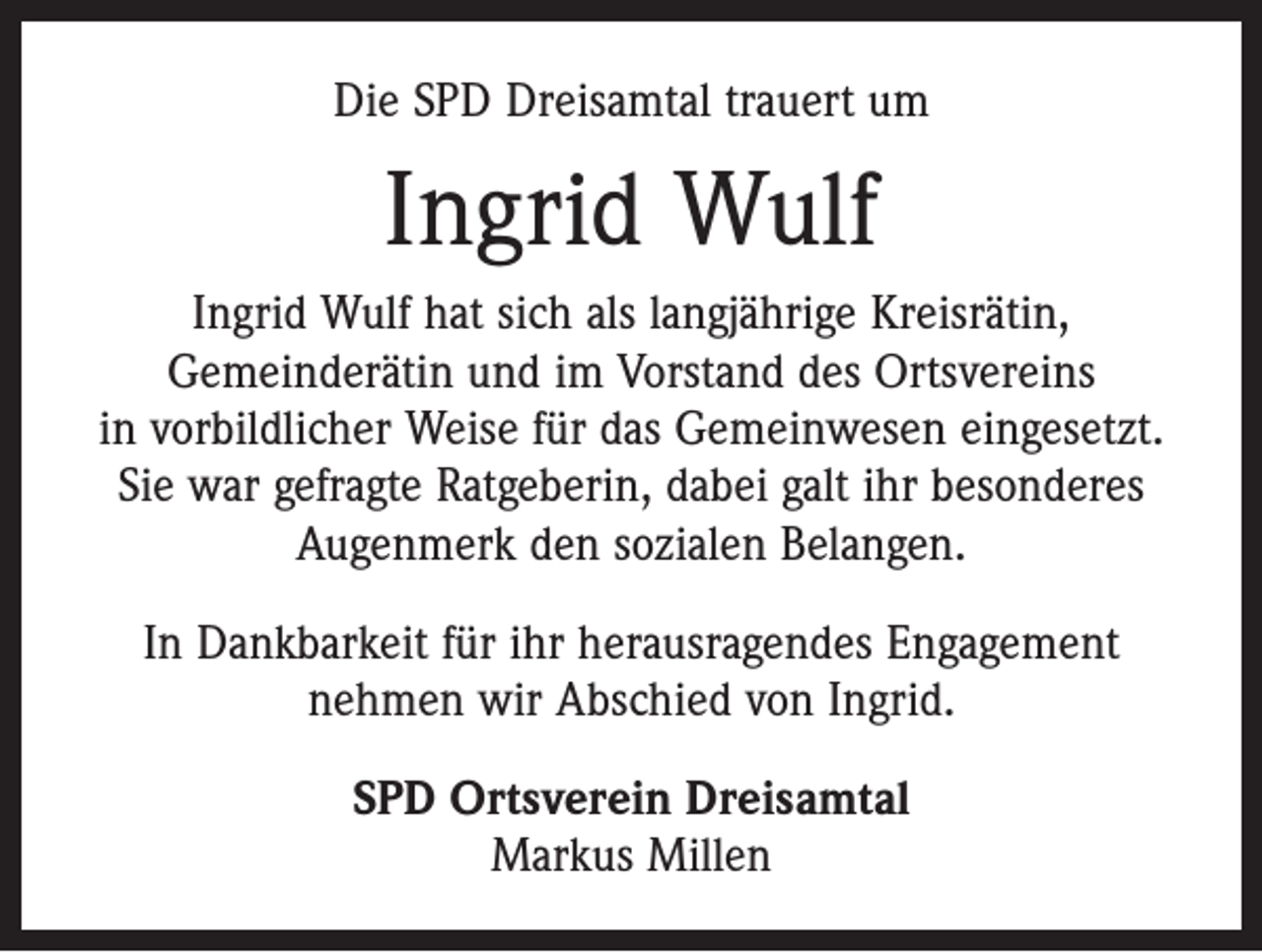 <p>Die SPD Dreisamtal trauert um</p><p>Ingrid Wulf<br />Ingrid Wulf hat sich als langjährige Kreisrätin,<br />Gemeinderätin und im Vorstand des Ortsvereins<br />in vorbildlicher Weise für das Gemeinwesen eingesetzt.<br />Sie war gefragte Ratgeberin, dabei galt ihr besonderes<br />Augenmerk den sozialen Belangen.<br />In Dankbarkeit für ihr herausragendes Engagement<br />nehmen wir Abschied von Ingrid.<br />SPD Ortsverein Dreisamtal<br />Markus Millen</p>