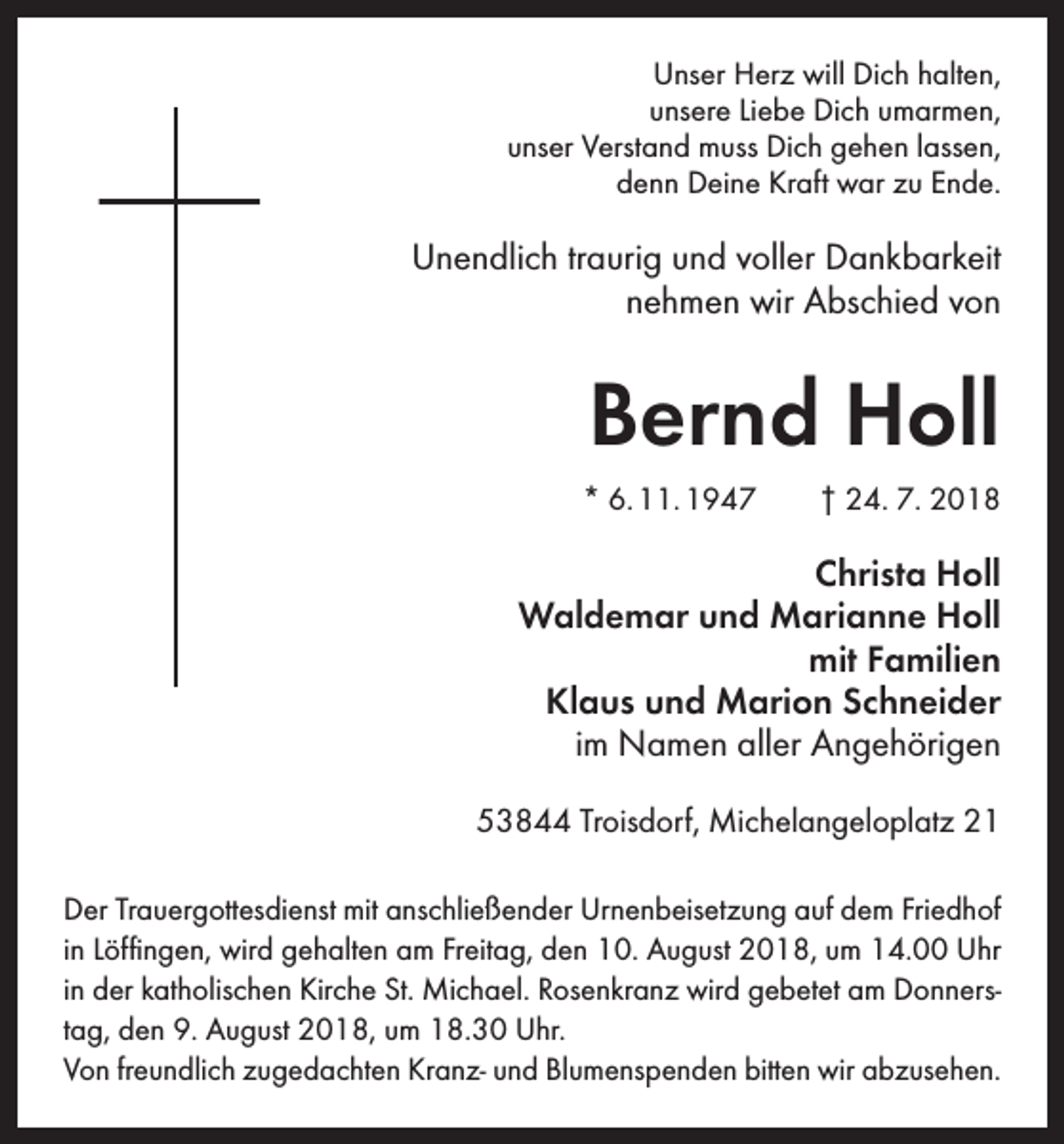 <p>Unser Herz will Dich halten,<br />unsere Liebe Dich umarmen,<br />unser Verstand muss Dich gehen lassen,<br />denn Deine Kraft war zu Ende.</p><p>Unendlich traurig und voller Dankbarkeit<br />nehmen wir Abschied von</p><p>Bernd Holl<br />* 6. 11. 1947 † 24. 7. 2018</p><p>Christa Holl<br />Waldemar und Marianne Holl<br />mit Familien<br />Klaus und Marion Schneider<br />im Namen aller Angehörigen<br />53844 Troisdorf, Michelangeloplatz 21<br />Der Trauergottesdienst mit anschließender Urnenbeisetzung auf dem Friedhof<br />in Löffingen, wird gehalten am Freitag, den 10. August 2018, um 14.00 Uhr<br />in der katholischen Kirche St. Michael. Rosenkranz wird gebetet am Donnerstag, den 9. August 2018, um 18.30 Uhr.<br />Von freundlich zugedachten Kranz- und Blumenspenden bitten wir abzusehen.</p>