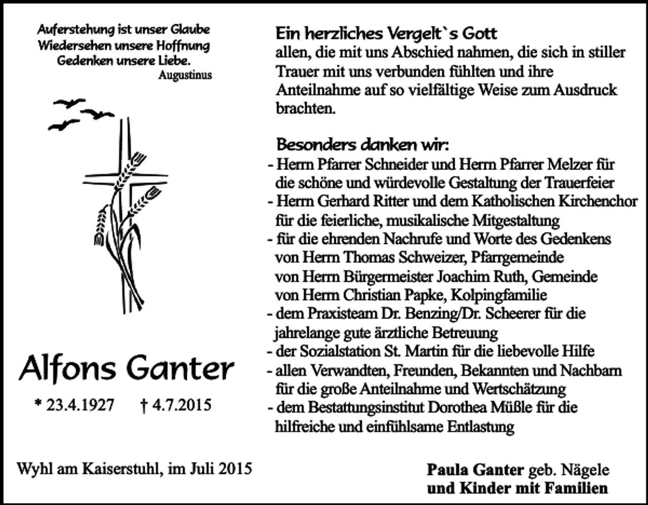 <p>Auferstehung ist unser Glaube<br />Wiedersehen unsere Hoffnung<br />Gedenken unsere Liebe.<br />Augustinus</p><p>Alfons Ganter<br />* 23.4.1927</p><p>† 4.7.2015</p><p>Wyhl am Kaiserstuhl, im Juli 2015</p><p>Ein herzliches Vergelt`s Gott<br />allen, die mit uns Abschied nahmen, die sich in stiller<br />Trauer mit uns verbunden fühlten und ihre<br />Anteilnahme auf so vielfältige Weise zum Ausdruck<br />brachten.<br />Besonders danken wir:<br />- Herrn Pfarrer Schneider und Herrn Pfarrer Melzer für<br />die schöne und würdevolle Gestaltung der Trauerfeier<br />- Herrn Gerhard Ritter und dem Katholischen Kirchenchor<br />für die feierliche, musikalische Mitgestaltung<br />- für die ehrenden Nachrufe und Worte des Gedenkens<br />von Herrn Thomas Schweizer, Pfarrgemeinde<br />von Herrn Bürgermeister Joachim Ruth, Gemeinde<br />von Herrn Christian Papke, Kolpingfamilie<br />- dem Praxisteam Dr. Benzing/Dr. Scheerer für die<br />jahrelange gute ärztliche Betreuung<br />- der Sozialstation St. Martin für die liebevolle Hilfe<br />- allen Verwandten, Freunden, Bekannten und Nachbarn<br />für die große Anteilnahme und Wertschätzung<br />- dem Bestattungsinstitut Dorothea Müßle für die<br />hilfreiche und einfühlsame Entlastung<br />Paula Ganter geb. Nägele<br />und Kinder mit Familien</p>