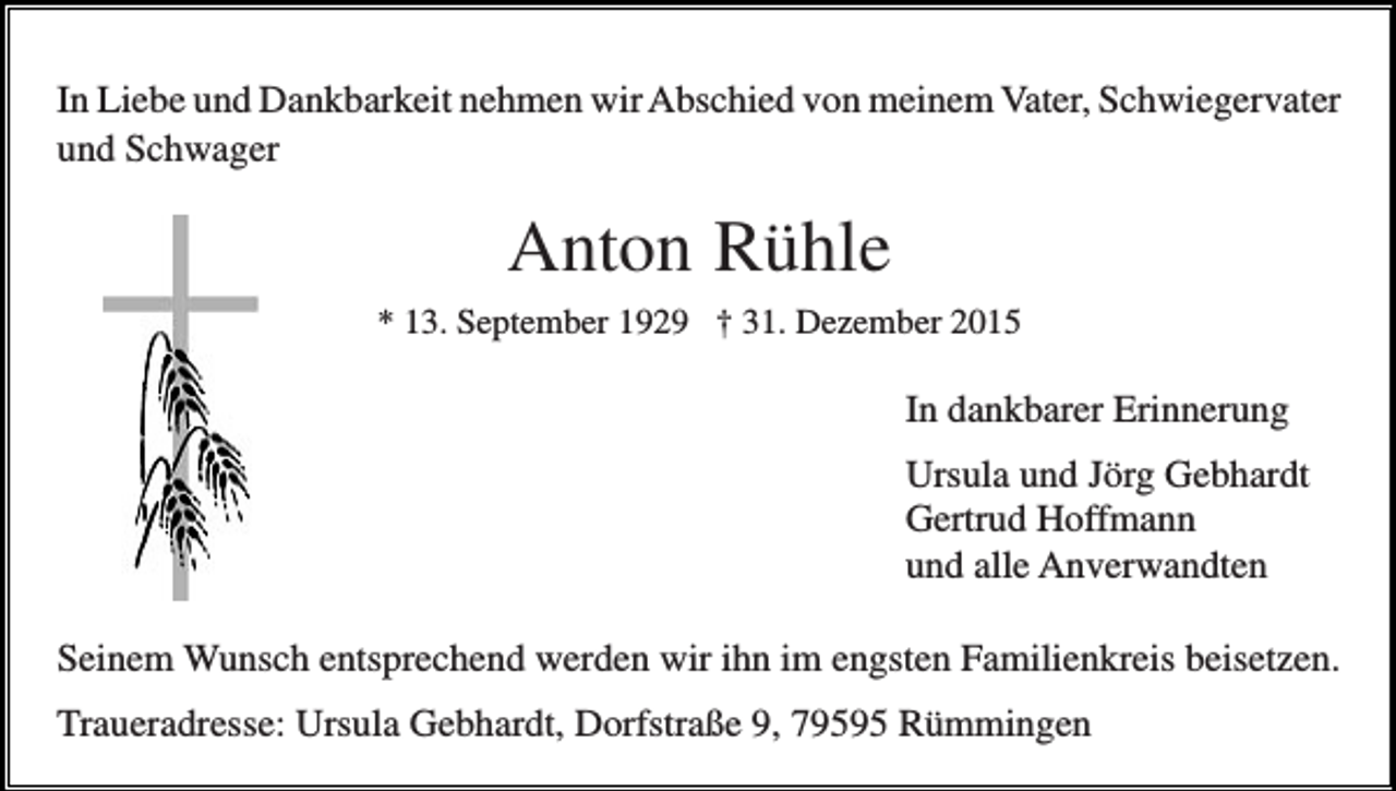 <p>In Liebe und Dankbarkeit nehmen wir Abschied von meinem Vater, Schwiegervater<br />und Schwager</p><p>Anton Rühle<br />* 13. September 1929 † 31. Dezember 2015</p><p>In dankbarer Erinnerung<br />Ursula und Jörg Gebhardt<br />Gertrud Hoffmann<br />und alle Anverwandten<br />Seinem Wunsch entsprechend werden wir ihn im engsten Familienkreis beisetzen.<br />Traueradresse: Ursula Gebhardt, Dorfstraße 9, 79595 Rümmingen</p>