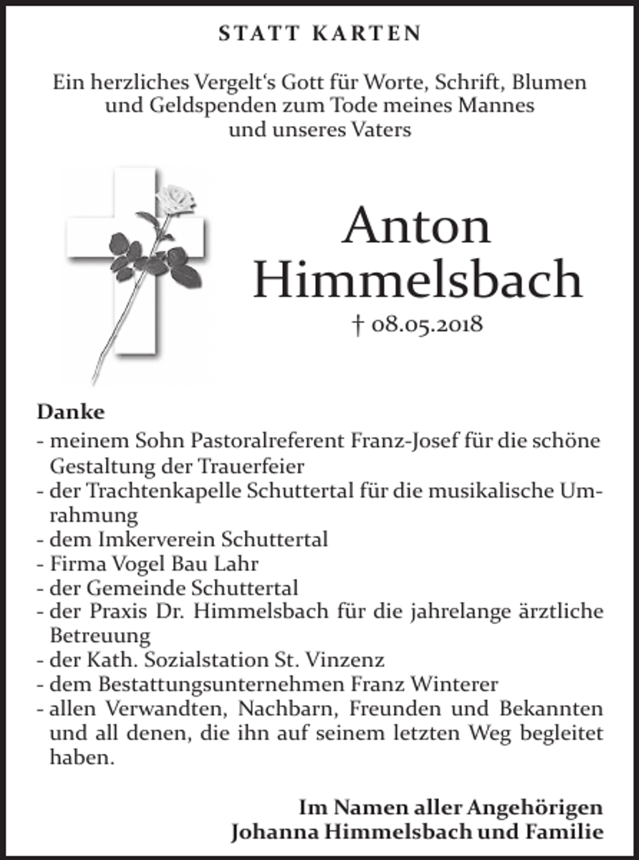 <p>S TAT T K A RT E N<br />Ein herzliches Vergelt‘s Gott für Worte, Schrift, Blumen<br />und Geldspenden zum Tode meines Mannes<br />und unseres Vaters</p><p>Anton<br />Himmelsbach<br />† 08.05.2018</p><p>Danke<br />- meinem Sohn Pastoralreferent Franz-Josef für die schöne<br />Gestaltung der Trauerfeier<br />- der Trachtenkapelle Schuttertal für die musikalische Umrahmung<br />- dem Imkerverein Schuttertal<br />- Firma Vogel Bau Lahr<br />- der Gemeinde Schuttertal<br />- der Praxis Dr. Himmelsbach für die jahrelange ärztliche<br />Betreuung<br />- der Kath. Sozialstation St. Vinzenz<br />- dem Bestattungsunternehmen Franz Winterer<br />- allen Verwandten, Nachbarn, Freunden und Bekannten<br />und all denen, die ihn auf seinem letzten Weg begleitet<br />haben.<br />Im Namen aller Angehörigen<br />Johanna Himmelsbach und Familie</p>