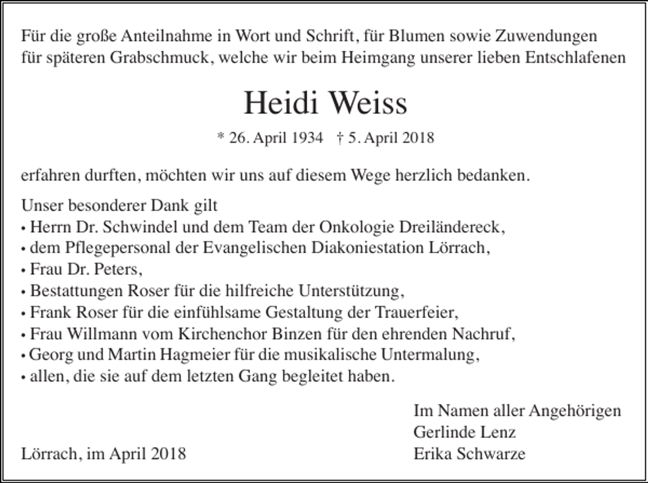 <p>FFür<br />ür di<br />die<br />e gr<br />große<br />o ß e Anteilnahme<br />A nt eil n a h m e i in<br />n Wort<br />W ort uund<br />n d Schrift,<br />S c hrift, ffür<br />ür Blumen<br />Bl u m e n ssowie<br />o wi e Zuwendungen<br />Z u we n d u n ge n<br />ffür<br />ür späteren<br />s p ät er e n Grabschmuck,<br />Gr a bs c h m u c k, welche<br />w el c h e wir<br />wir beim<br />b ei m Heimgang<br />H ei m g a n g unserer<br />u ns er er lilieben<br />e b e n Entschlafenen<br />E nts c hl af e n e n</p><p>HHeidi<br />ei di Weiss<br />W eiss<br />* 226.<br />6. April<br />A pril 11934<br />9 3 4 ††5.5. April<br />A pril 22<br />*</p><p>erf a hr e n durften,<br />d urft e n, möchten<br />m ö c ht e n wir<br />wir uns<br />u ns aauf<br />uf diesem<br />di es e m WWege<br />e g e herzlich<br />h er zli c h bedanken.<br />b e d a n k e n.<br />erfahren<br />U ns er bbesonderer<br />es o n d er er DDank<br />a n k gilt<br />Unser<br />gilt<br />•• Herrn<br />H err n Dr.<br />Dr. Schwindel<br />S c h wi n d el und<br />u n d dem<br />d e m TTeam<br />e a m der<br />d er Onkologie<br />O n k ol o gi e Dreiländereck,<br />Dr eil ä n d er e c k,<br />d e m Pflegepersonal<br />Pfl e g e p ers o n al der<br />d er Evangelischen<br />E v a n g elis c h e n Diakoniestation<br />Di a k o ni est ati o n Lörrach,<br />L örr a c h,<br />•• dem<br />•• Frau<br />Fr a u Dr.<br />Dr. Peters,<br />P et ers,<br />•• Bestattungen<br />B est att u n g e n Roser<br />R os er für<br />f ür die<br />di e hilfreiche<br />hilfr ei c h e Unterstützung,<br />U nt erst üt z u n g,<br />•• Frank<br />Fr a n k Roser<br />R os er für<br />f ür die<br />di e einfühlsame<br />ei nf ü hls a m e Gestaltung<br />G est alt u n g der<br />d er Trauerfeier,<br />T r a u erf ei er,<br />•• Frau<br />Fr a u WWillmann<br />ill m a n n vom<br />v o m Kirchenchor<br />Kir c h e n c h or Binzen<br />Bi n z e n für<br />f ür den<br />d e n ehrenden<br />e hr e n d e n Nachruf,<br />N a c hr uf,<br />G e or g und<br />u n d Martin<br />M arti n Hagmeier<br />H a g m ei er für<br />f ür die<br />di e musikalische<br />m usi k alis c h e Untermalung,<br />U nt er m al u n g,<br />•• Georg<br />•• allen,<br />all e n, die<br />di e sie<br />si e auf<br />a uf dem<br />d e m letzten<br />l et zt e n Gang<br />G a n g begleitet<br />b e gl eit et haben.<br />h a b e n.</p><p>Lörrach,<br />L örr a c h, i im<br />m AApril<br />pril 22</p><p>IImm Namen<br />N a m e n aller<br />all er Angehörigen<br />A n g e h öri g e n<br />GGerlinde<br />erli n d e LLenz<br />e nz<br />Erika<br />Eri<br />k a SSchwarze<br />c h w ar z e</p>