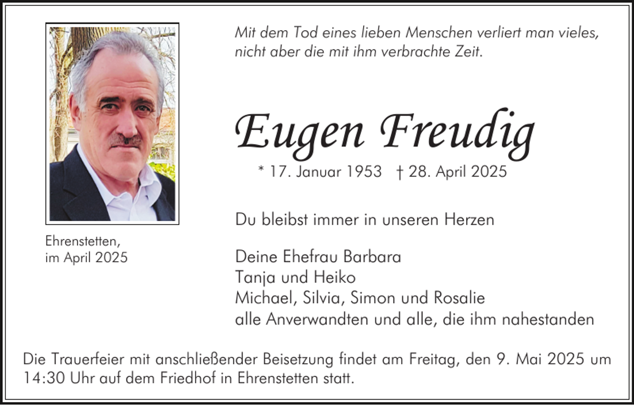 <p>Mit dem Tod eines lieben Menschen verliert man vieles,<br />nicht aber die mit ihm verbrachte Zeit.</p><p>Eugen Freudig<br />* 17. Januar 1953 † 28. April 2025</p><p>Du bleibst immer in unseren Herzen<br />Ehrenstetten,<br />im April 2025</p><p>Deine Ehefrau Barbara<br />Tanja und Heiko<br />Michael, Silvia, Simon und Rosalie<br />alle Anverwandten und alle, die ihm nahestanden</p><p>Die Trauerfeier mit anschließender Beisetzung findet am Freitag, den 9. Mai 2025 um<br />14:30 Uhr auf dem Friedhof in Ehrenstetten statt.</p>