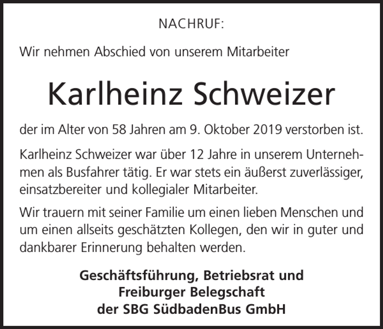 <p>NACHRUF:<br />Wir nehmen Abschied von unserem Mitarbeiter</p><p>Karlheinz Schweizer<br />der im Alter von 58 Jahren am 9. Oktober 2019 verstorben ist.<br />Karlheinz Schweizer war über 12 Jahre in unserem Unternehmen als Busfahrer tätig. Er war stets ein äußerst zuver­lässiger,<br />einsatzbereiter und kollegialer Mitarbeiter.<br />Wir trauern mit seiner Familie um einen lieben Menschen und<br />um einen allseits geschätzten Kollegen, den wir in guter und<br />dankbarer Erinnerung behalten werden.<br />Geschäftsführung, Betriebsrat und<br />Freiburger Belegschaft<br />der SBG SüdbadenBus GmbH</p>