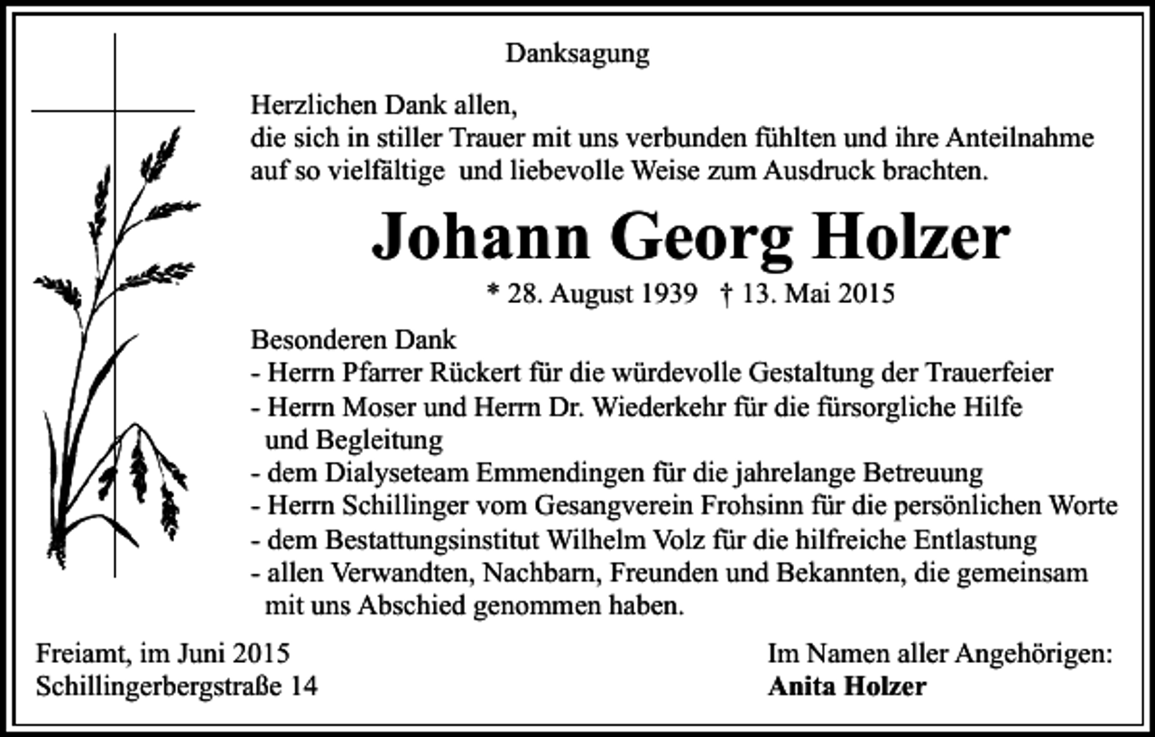<p>Danksagung<br />Herzlichen Dank allen,<br />die sich in stiller Trauer mit uns verbunden fühlten und ihre Anteilnahme<br />auf so vielfältige und liebevolle Weise zum Ausdruck brachten.</p><p>Johann Georg Holzer<br />* 28. August 1939 † 13. Mai 2015</p><p>Besonderen Dank<br />- Herrn Pfarrer Rückert für die würdevolle Gestaltung der Trauerfeier<br />- Herrn Moser und Herrn Dr. Wiederkehr für die fürsorgliche Hilfe<br />und Begleitung<br />- dem Dialyseteam Emmendingen für die jahrelange Betreuung<br />- Herrn Schillinger vom Gesangverein Frohsinn für die persönlichen Worte<br />- dem Bestattungsinstitut Wilhelm Volz für die hilfreiche Entlastung<br />- allen Verwandten, Nachbarn, Freunden und Bekannten, die gemeinsam<br />mit uns Abschied genommen haben.<br />Freiamt, im Juni 2015<br />Schillingerbergstraße 14</p><p>Im Namen aller Angehörigen:<br />Anita Holzer</p>