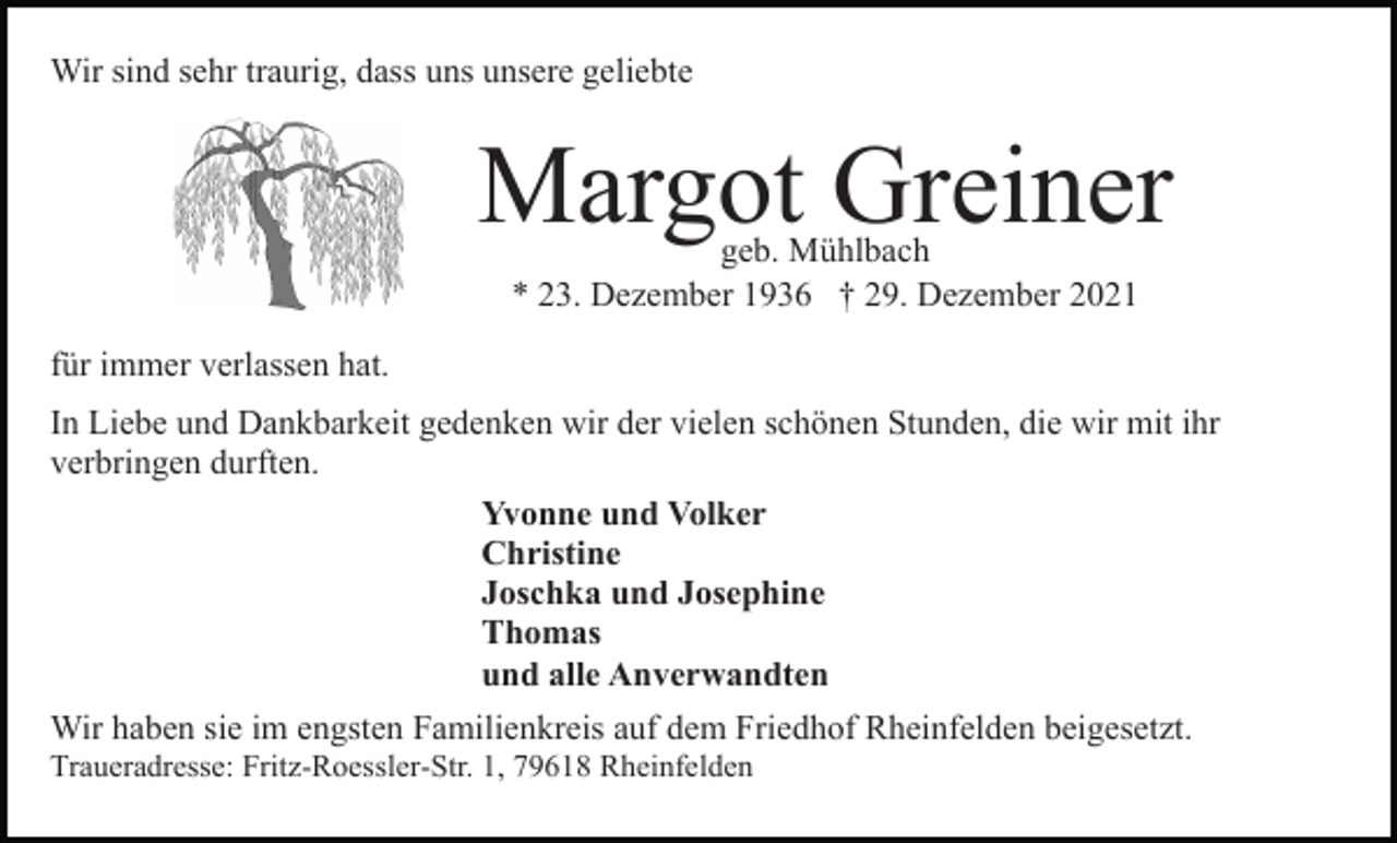 <p>Wir sind sehr traurig, dass uns unsere geliebte</p><p>Margot Greiner<br />geb. Mühlbach<br />* 23. Dezember 1936 † 29. Dezember 2021</p><p>für immer verlassen hat.<br />In Liebe und Dankbarkeit gedenken wir der vielen schönen Stunden, die wir mit ihr<br />verbringen durften.<br />Yvonne und Volker<br />Christine<br />Joschka und Josephine<br />Thomas<br />und alle Anverwandten<br />Wir haben sie im engsten Familienkreis auf dem Friedhof Rheinfelden beigesetzt.<br />Traueradresse: Fritz-Roessler-Str. 1, 79618 Rheinfelden</p>