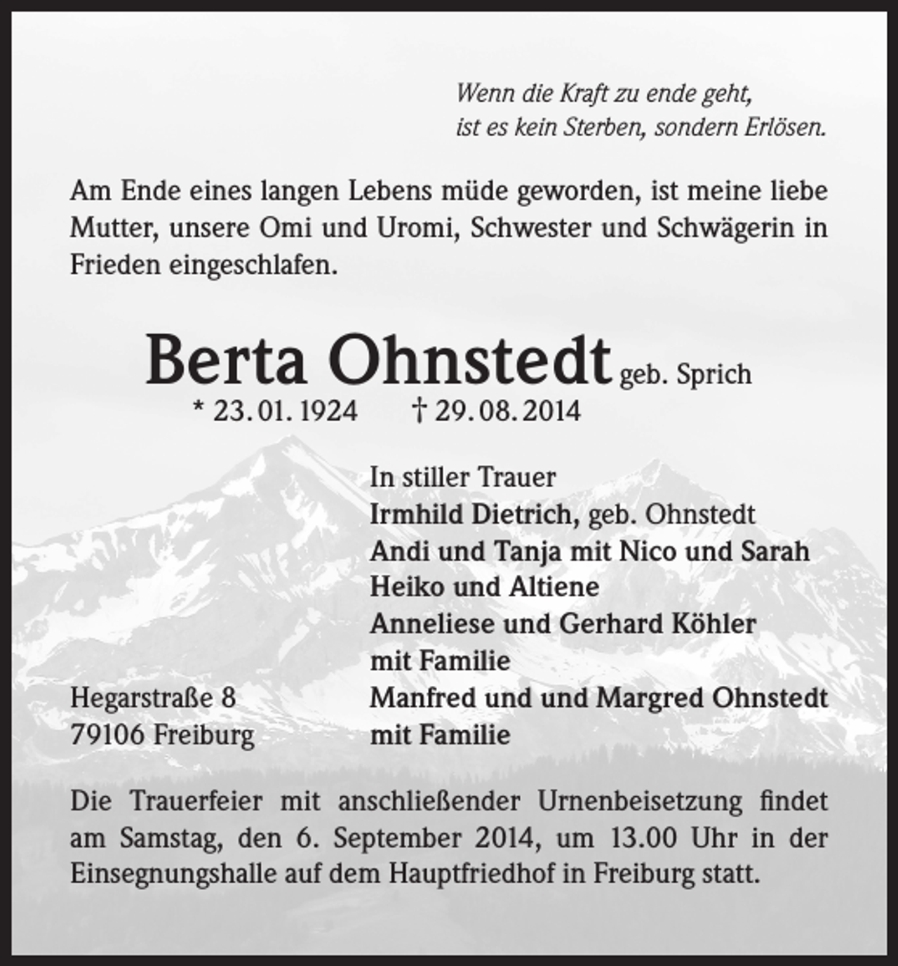 <p>Wenn die Kraft zu ende geht,<br />ist es kein Sterben, sondern Erlösen.</p><p>Am Ende eines langen Lebens müde geworden, ist meine liebe<br />Mutter, unsere Omi und Uromi, Schwester und Schwägerin in<br />Frieden eingeschlafen.</p><p>Berta<br />Ohnstedt<br />geb. Sprich<br />† 29. 08. 2014<br />* 23. 01. 1924</p><p>Hegarstraße 8<br />79106 Freiburg</p><p>In stiller Trauer<br />Irmhild Dietrich, geb. Ohnstedt<br />Andi und Tanja mit Nico und Sarah<br />Heiko und Altiene<br />Anneliese und Gerhard Köhler<br />mit Familie<br />Manfred und und Margred Ohnstedt<br />mit Familie</p><p>Die Trauerfeier mit anschließender Urnenbeisetzung findet<br />am Samstag, den 6. September 2014, um 13.00 Uhr in der<br />Einsegnungshalle auf dem Hauptfriedhof in Freiburg statt.</p>