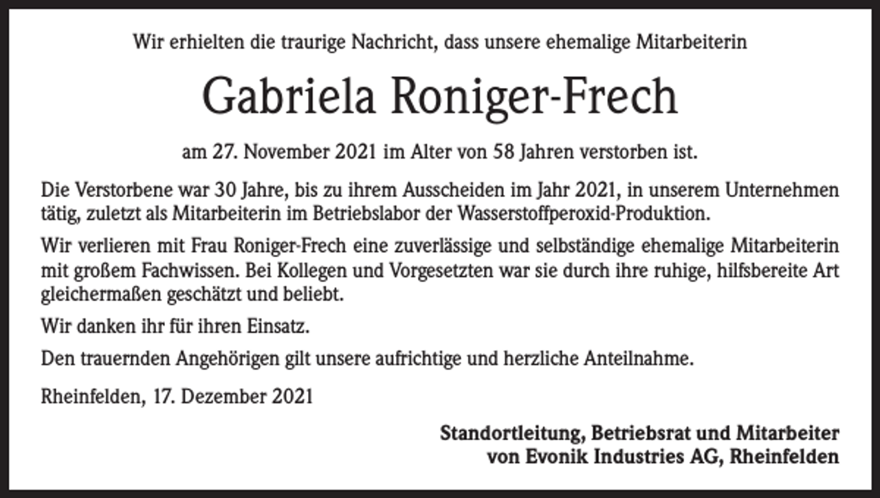 <p>Wir erhielten die traurige Nachricht, dass unsere ehemalige Mitarbeiterin</p><p>Gabriela Roniger-Frech<br />am 27. November 2021 im Alter von 58 Jahren verstorben ist.<br />Die Verstorbene war 30 Jahre, bis zu ihrem Ausscheiden im Jahr 2021, in unserem Unternehmen<br />tätig, zuletzt als Mitarbeiterin im Betriebslabor der Wasserstoffperoxid-Produktion.<br />Wir verlieren mit Frau Roniger-Frech eine zuverlässige und selbständige ehemalige Mitarbeiterin<br />mit großem Fachwissen. Bei Kollegen und Vorgesetzten war sie durch ihre ruhige, hilfsbereite Art<br />gleichermaßen geschätzt und beliebt.<br />Wir danken ihr für ihren Einsatz.<br />Den trauernden Angehörigen gilt unsere aufrichtige und herzliche Anteilnahme.<br />Rheinfelden, 17. Dezember 2021<br />Standortleitung, Betriebsrat und Mitarbeiter<br />von Evonik Industries AG, Rheinfelden</p>
