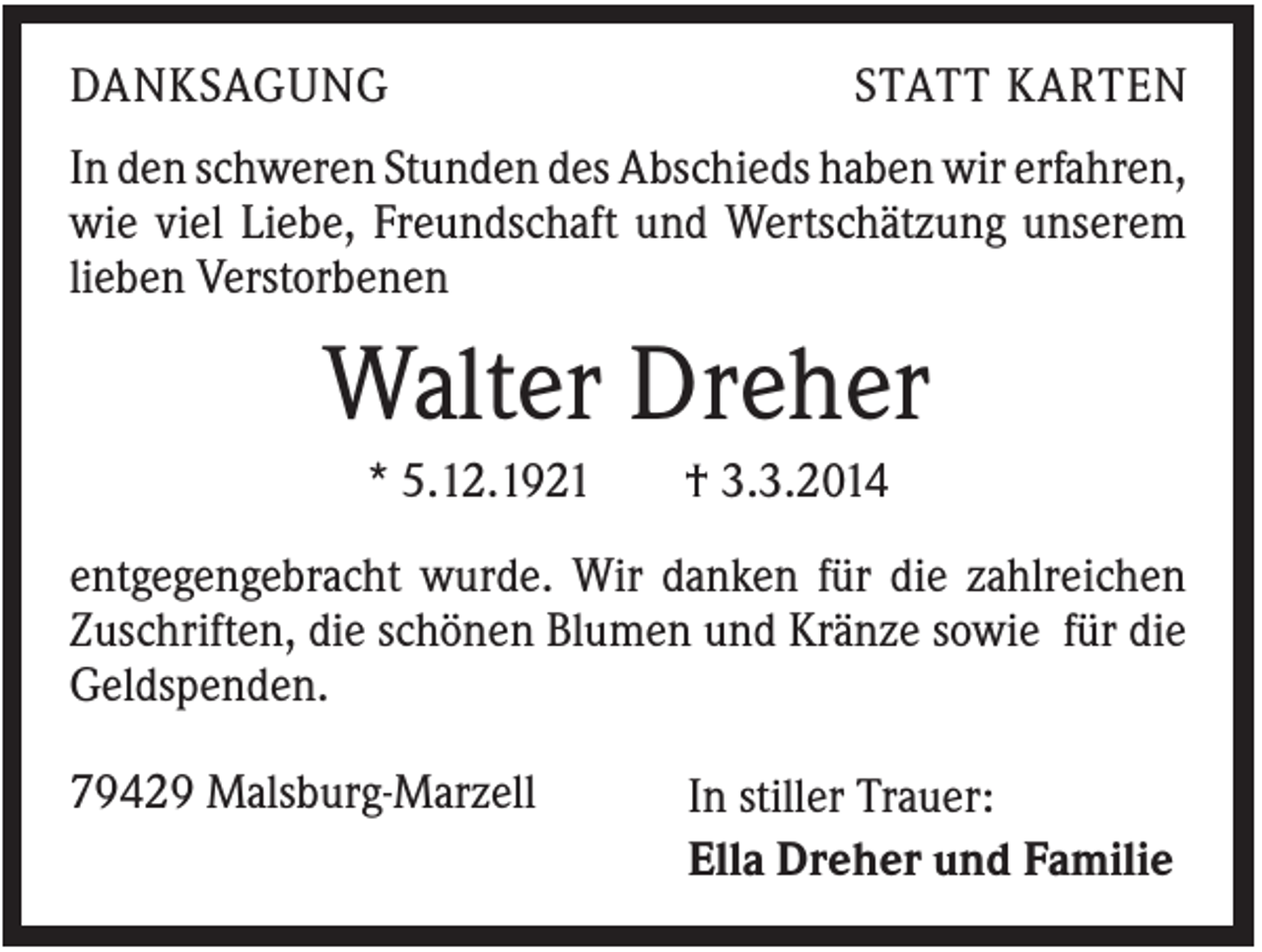 <p>DANKSAGUNG</p><p>STATT KARTEN</p><p>In den schweren Stunden des Abschieds haben wir erfahren,<br />wie viel Liebe, Freundschaft und Wertschätzung unserem<br />lieben Verstorbenen</p><p>Walter Dreher<br />* 5.12.1921</p><p>† 3.3.2014</p><p>entgegengebracht wurde. Wir danken für die zahlreichen<br />Zuschriften, die schönen Blumen und Kränze sowie für die<br />Geldspenden.<br />79429 Malsburg-Marzell</p><p>In stiller Trauer:<br />Ella Dreher und Familie</p>