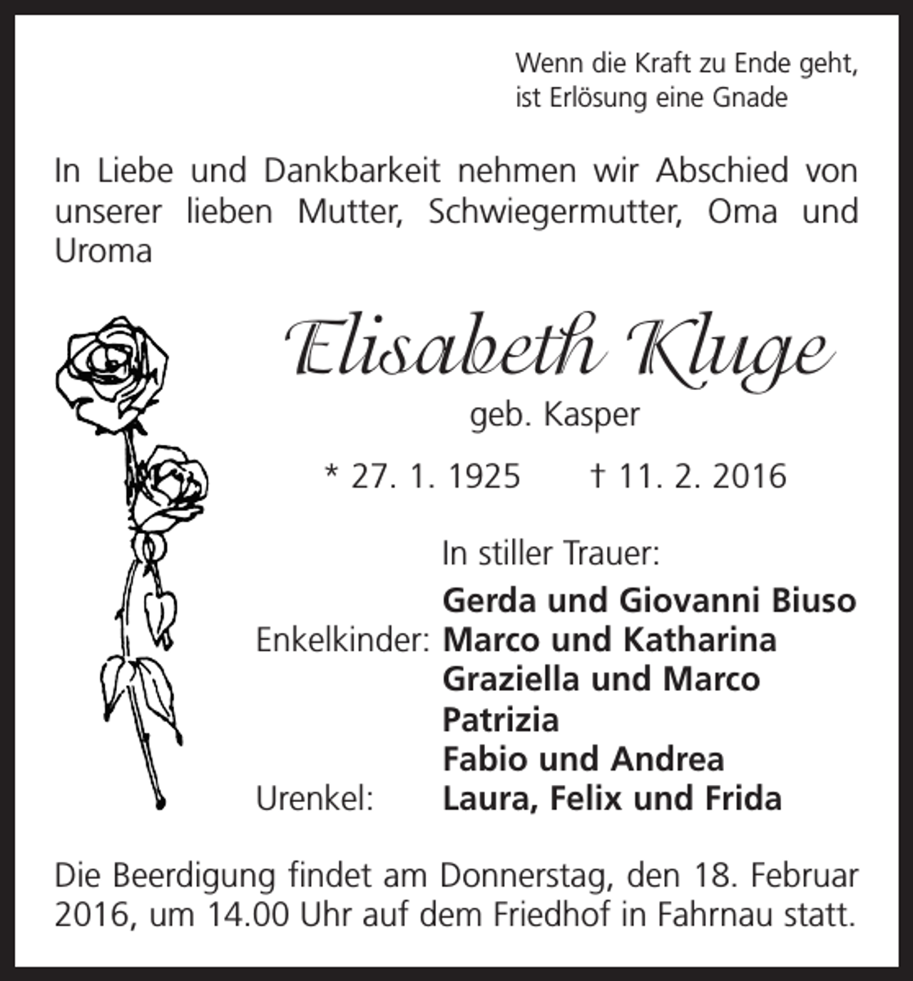 <p>Wenn die Kraft zu Ende geht,<br />ist Erlösung eine Gnade</p><p>In Liebe und Dankbarkeit nehmen wir Abschied von<br />unserer lieben Mutter, Schwiegermutter, Oma und<br />Uroma</p><p>Elisabeth Kluge<br />geb. Kasper</p><p>* 27. 1. 1925 † 11. 2. 2016</p><p>In stiller Trauer:</p><p>Gerda und Giovanni Biuso<br />Enkelkinder: Marco und Katharina</p><p>Graziella und Marco<br />Patrizia</p><p>Fabio und Andrea<br />Urenkel:<br />Laura, Felix und Frida<br />Die Beerdigung findet am Donnerstag, den 18. Februar<br />2016, um 14.00 Uhr auf dem Friedhof in Fahrnau statt.</p>