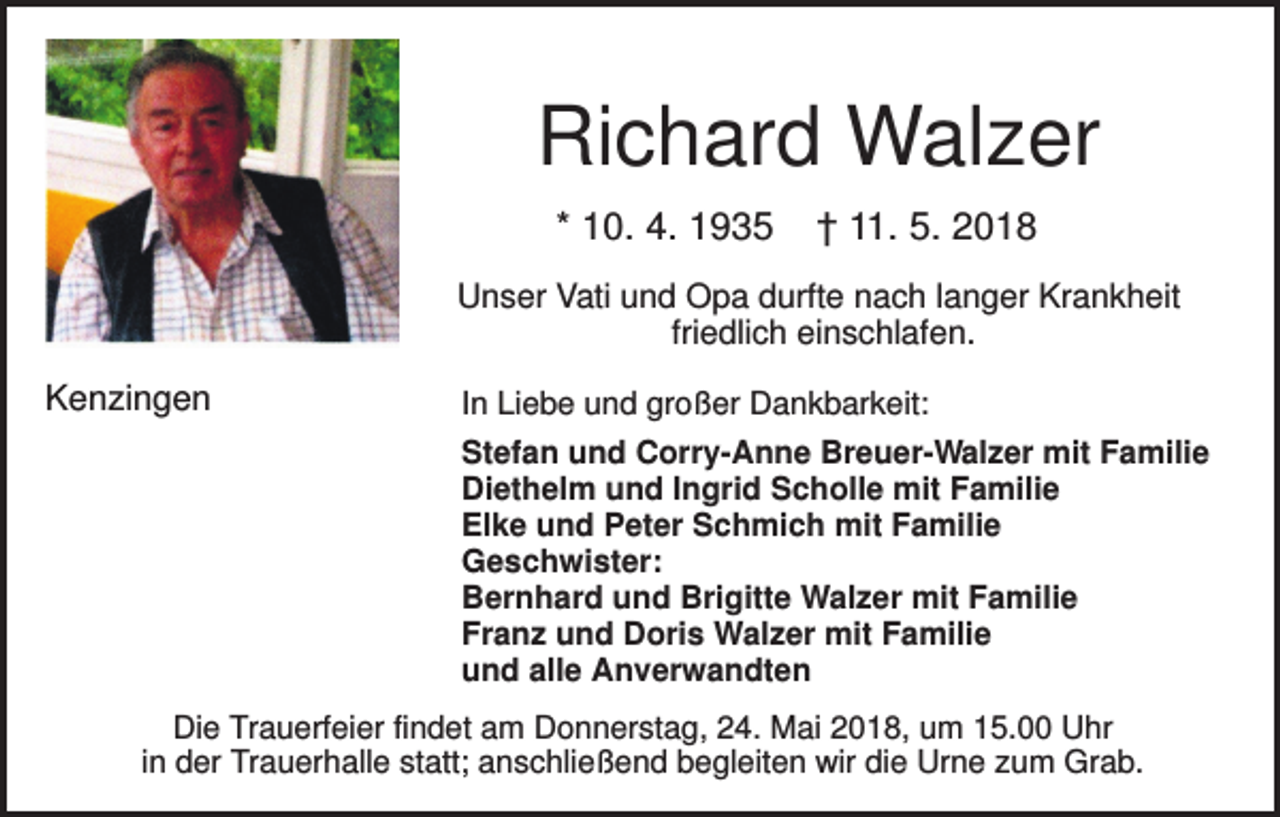 <p>Richard Walzer<br />* 10. 4. 1935</p><p>† 11. 5. 2018</p><p>Unser Vati und Opa durfte nach langer Krankheit<br />friedlich einschlafen.</p><p>Kenzingen</p><p>In Liebe und großer Dankbarkeit:<br />Stefan und Corry-Anne Breuer-Walzer mit Familie<br />Diethelm und Ingrid Scholle mit Familie<br />Elke und Peter Schmich mit Familie<br />Geschwister:<br />Bernhard und Brigitte Walzer mit Familie<br />Franz und Doris Walzer mit Familie<br />und alle Anverwandten</p><p>Die Trauerfeier findet am Donnerstag, 24. Mai 2018, um 15.00 Uhr<br />in der Trauerhalle statt; anschließend begleiten wir die Urne zum Grab.</p>
