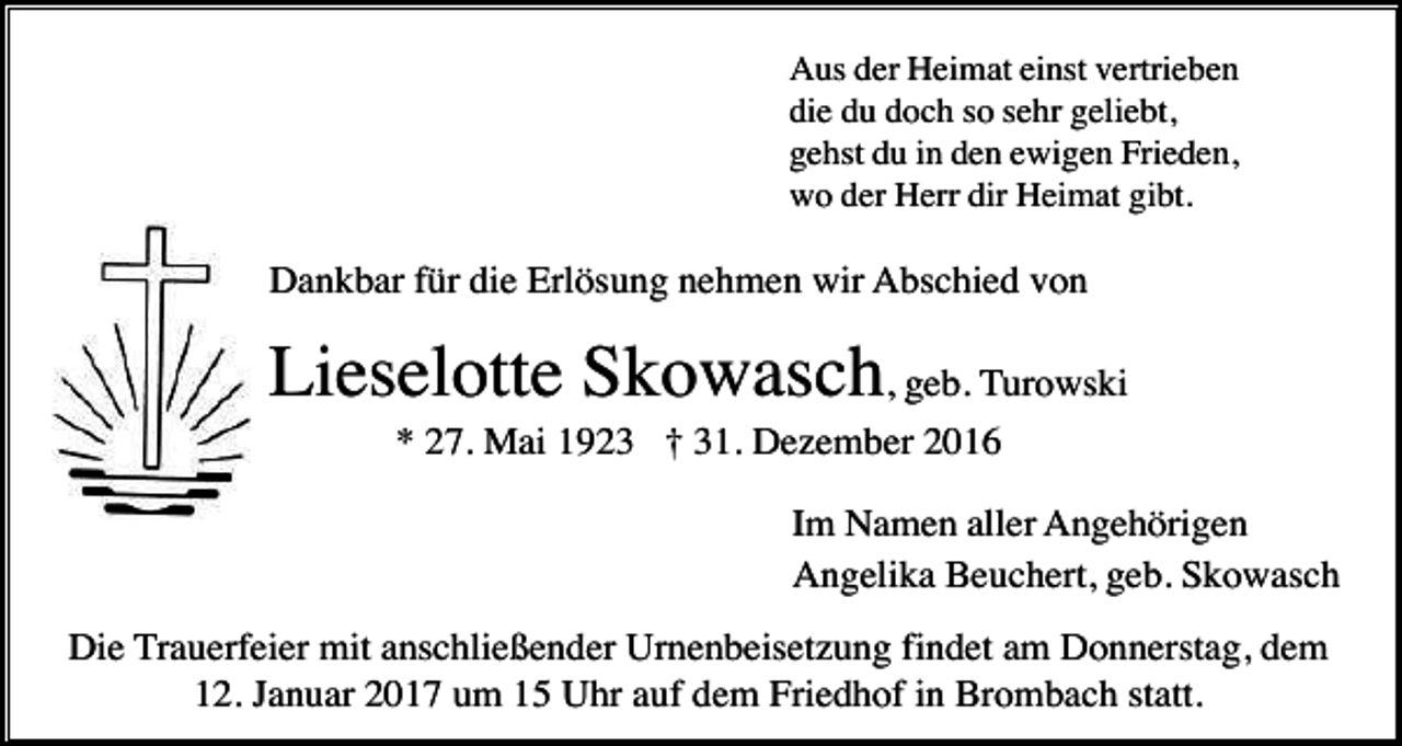 <p>Aus der Heimat einst vertrieben<br />die du doch so sehr geliebt,<br />gehst du in den ewigen Frieden,<br />wo der Herr dir Heimat gibt.</p><p>Dankbar für die Erlösung nehmen wir Abschied von</p><p>Lieselotte Skowasch, geb. Turowski<br />* 27. Mai 1923 † 31. Dezember 2016<br />Im Namen aller Angehörigen<br />Angelika Beuchert, geb. Skowasch<br />Die Trauerfeier mit anschließender Urnenbeisetzung findet am Donnerstag, dem<br />12. Januar 2017 um 15 Uhr auf dem Friedhof in Brombach statt.</p>