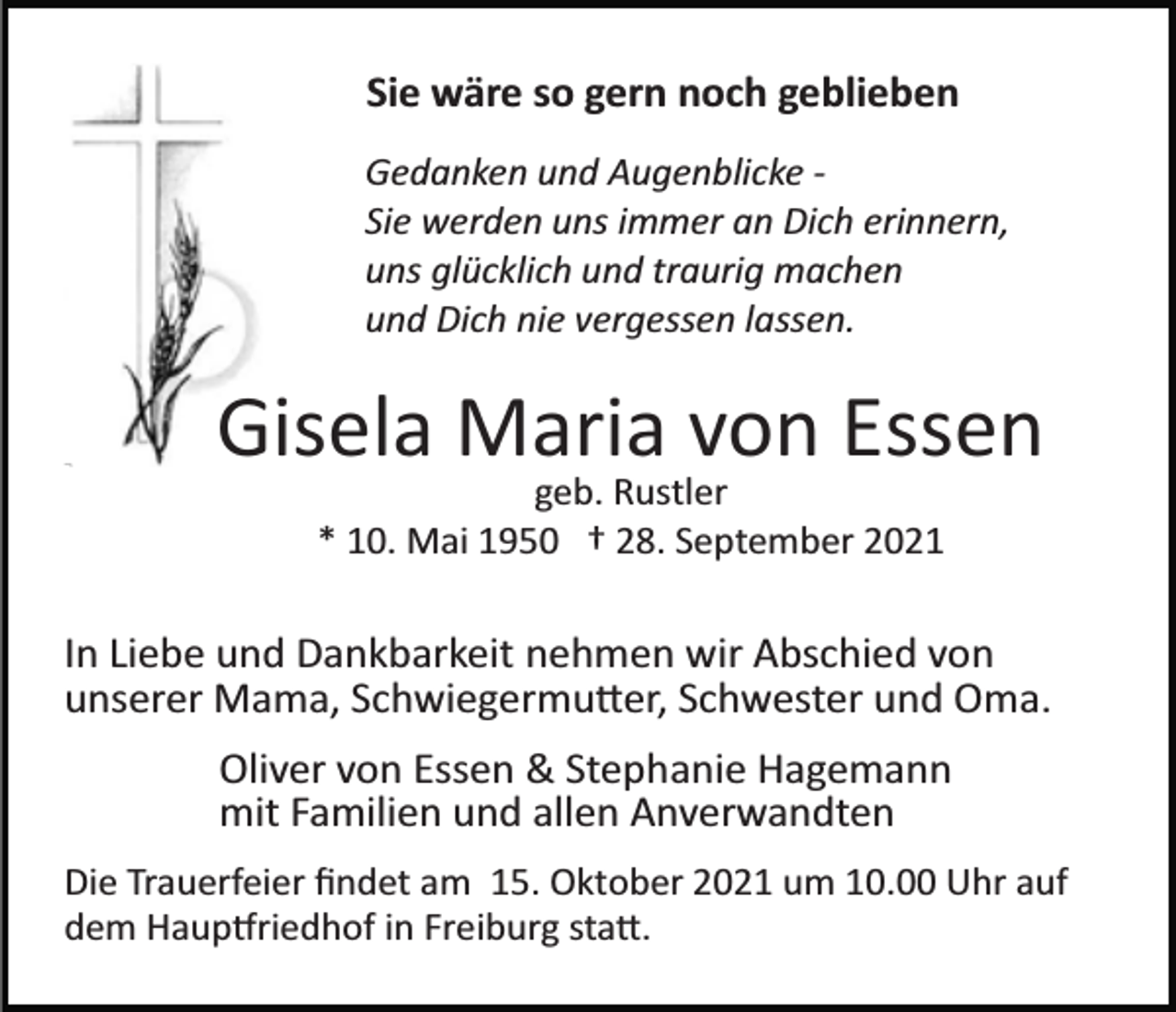 <p>Sie wäre so gern noch geblieben<br />Gedanken und Augenblicke ­<br />Sie werden uns immer an Dich erinnern,<br />uns glücklich und traurig machen<br />und Dich nie vergessen lassen.</p><p>Gisela Maria von Essen<br />geb. Rustler<br />* 10. Mai 1950 † 28. September 2021</p><p>In Liebe und Dankbarkeit nehmen wir Abschied von<br />unserer Mama, Schwiegermu�er, Schwester und Oma.<br />Oliver von Essen &amp; Stephanie Hagemann<br />mit Familien und allen Anverwandten<br />Die Trauerfeier ﬁndet am 15. Oktober 2021 um 10.00 Uhr auf<br />dem Haup�riedhof in Freiburg sta�.</p>