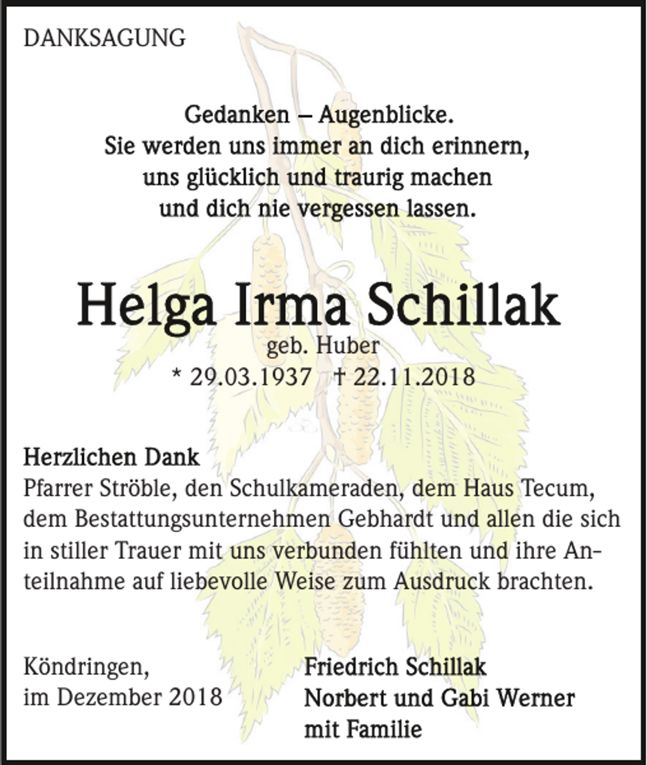 <p>DANKSAGUNG</p><p>geb. Huber<br />* 29.03.1937 † 22.11.2018</p><p>Pfarrer Ströble, den Schulkameraden, dem Haus Tecum,<br />dem Bestattungsunternehmen Gebhardt und allen die sich<br />in stiller Trauer mit uns verbunden fühlten und ihre Anteilnahme auf liebevolle Weise zum Ausdruck brachten.</p><p>Köndringen,<br />im Dezember 2018</p>