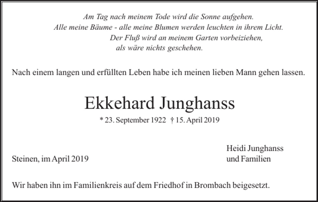 <p>Am Tag nach meinem Tode wird die Sonne aufgehen.<br />Alle meine Bäume - alle meine Blumen werden leuchten in ihrem Licht.<br />Der Fluß wird an meinem Garten vorbeiziehen,<br />als wäre nichts geschehen.</p><p>Nach einem langen und erfüllten Leben habe ich meinen lieben Mann gehen lassen.</p><p>Ekkehard Junghanss<br />* 23. September 1922 † 15. April 2019</p><p>Steinen, im April 2019</p><p>Heidi Junghanss<br />und Familien</p><p>Wir haben ihn im Familienkreis auf dem Friedhof in Brombach beigesetzt.</p>