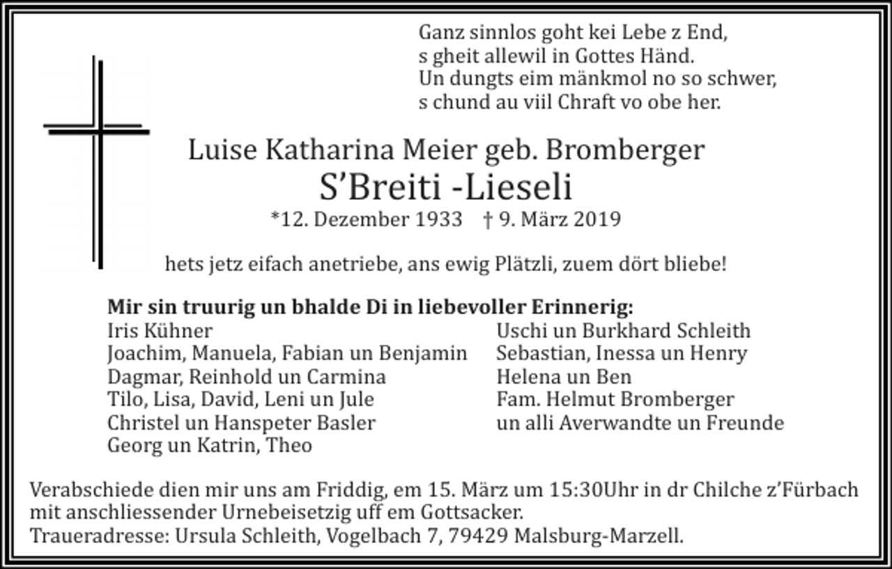 <p>Ganz sinnlos goht kei Lebe z End,<br />s gheit allewil in Gottes Händ.<br />Un dungts eim mänkmol no so schwer,<br />s chund au viil Chraft vo obe her.</p><p>Luise Katharina Meier geb. Bromberger</p><p>S’Breiti -Lieseli<br />*12. Dezember 1933 † 9. Mä rz 2019<br />hets jetz eifach anetriebe, ans ewig Plätzli, zuem dört bliebe!<br />Mir sin truurig un bhalde Di in liebevoller Erinnerig:<br />Iris Kühner<br />Uschi un Burkhard Schleith<br />Joachim, Manuela, Fabian un Benjamin Sebastian, Inessa un Henry<br />Dagmar, Reinhold un Carmina<br />Helena un Ben<br />Tilo, Lisa, David, Leni un Jule<br />Fam. Helmut Bromberger<br />Christel un Hanspeter Basler<br />un alli Averwandte un Freunde<br />Georg un Katrin, Theo<br />Verabschiede dien mir uns am Friddig, em 15. März um 15:30Uhr in dr Chilche z’Fürbach<br />mit anschliessender Urnebeisetzig uff em Gottsacker.<br />Traueradresse: Ursula Schleith, Vogelbach 7, 79429 Malsburg-Marzell.</p>