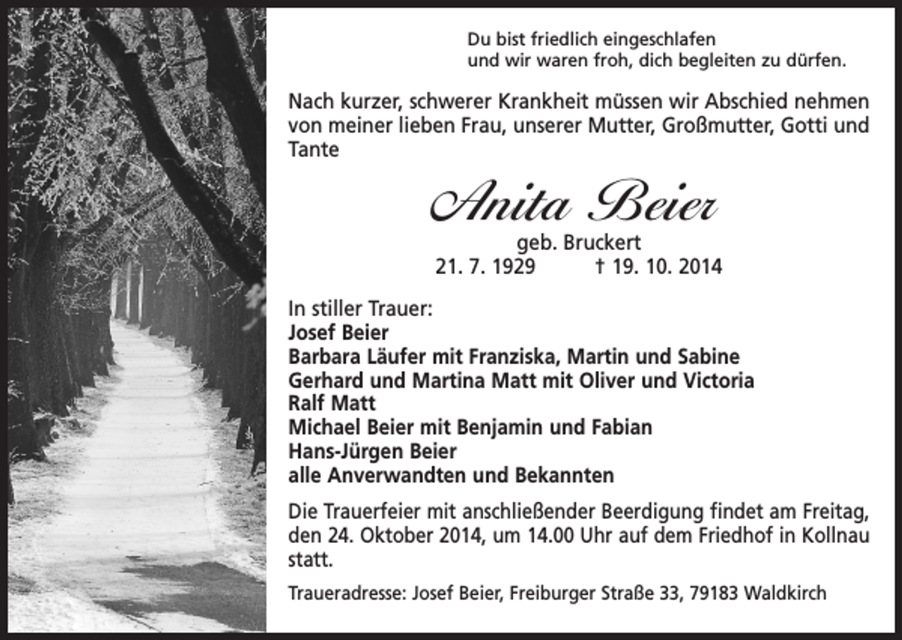 <p>Du bist friedlich eingeschlafen<br />und wir waren froh, dich begleiten zu dürfen.</p><p>Nach kurzer, schwerer Krankheit müssen wir Abschied nehmen<br />von meiner lieben Frau, unserer Mutter, Großmutter, Gotti und<br />Tante</p><p>Anita Beier</p><p>geb. Bruckert<br />21. 7. 1929 † 19. 10. 2014<br />In stiller Trauer:<br />Josef Beier<br />Barbara Läufer mit Franziska, Martin und Sabine<br />Gerhard und Martina Matt mit Oliver und Victoria<br />Ralf Matt<br />Michael Beier mit Benjamin und Fabian<br />Hans-Jürgen Beier<br />alle Anverwandten und Bekannten<br />Die Trauerfeier mit anschließender Beerdigung findet am Freitag,<br />den 24. Oktober 2014, um 14.00 Uhr auf dem Friedhof in Kollnau<br />statt.<br />Traueradresse: Josef Beier, Freiburger Straße 33, 79183 Waldkirch</p>