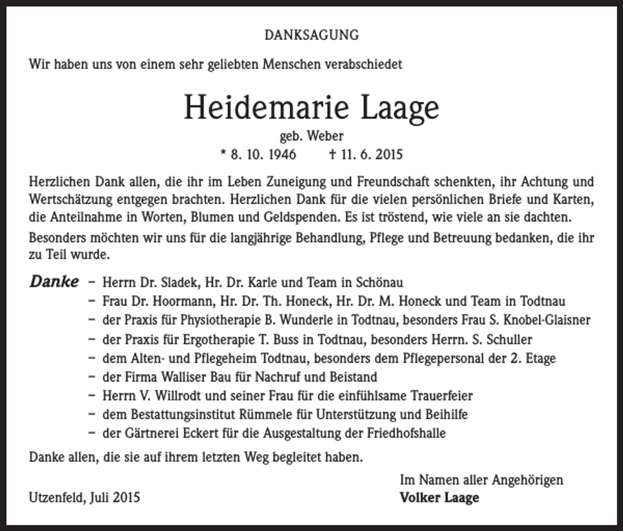 <p>DANKSAGUNG<br />Wir haben uns von einem sehr geliebten Menschen verabschiedet</p><p>Heidemarie Laage<br />geb. Weber<br />* 8. 10. 1946 † 11. 6. 2015</p><p>Herzlichen Dank allen, die ihr im Leben Zuneigung und Freundschaft schenkten, ihr Achtung und<br />Wertschätzung entgegen brachten. Herzlichen Dank für die vielen persönlichen Briefe und Karten,<br />die Anteilnahme in Worten, Blumen und Geldspenden. Es ist tröstend, wie viele an sie dachten.<br />Besonders möchten wir uns für die langjährige Behandlung, Pflege und Betreuung bedanken, die ihr<br />zu Teil wurde.</p><p>Danke – Herrn Dr. Sladek, Hr. Dr. Karle und Team in Schönau</p><p>– Frau Dr. Hoormann, Hr. Dr. Th. Honeck, Hr. Dr. M. Honeck und Team in Todtnau<br />– der Praxis für Physiotherapie B. Wunderle in Todtnau, besonders Frau S. Knobel-Glaisner<br />– der Praxis für Ergotherapie T. Buss in Todtnau, besonders Herrn. S. Schuller<br />– dem Alten- und Pflegeheim Todtnau, besonders dem Pflegepersonal der 2. Etage<br />– der Firma Walliser Bau für Nachruf und Beistand<br />– Herrn V. Willrodt und seiner Frau für die einfühlsame Trauerfeier<br />– dem Bestattungsinstitut Rümmele für Unterstützung und Beihilfe<br />– der Gärtnerei Eckert für die Ausgestaltung der Friedhofshalle</p><p>Danke allen, die sie auf ihrem letzten Weg begleitet haben.</p><p>Utzenfeld, Juli 2015</p><p>Im Namen aller Angehörigen<br />Volker Laage</p>