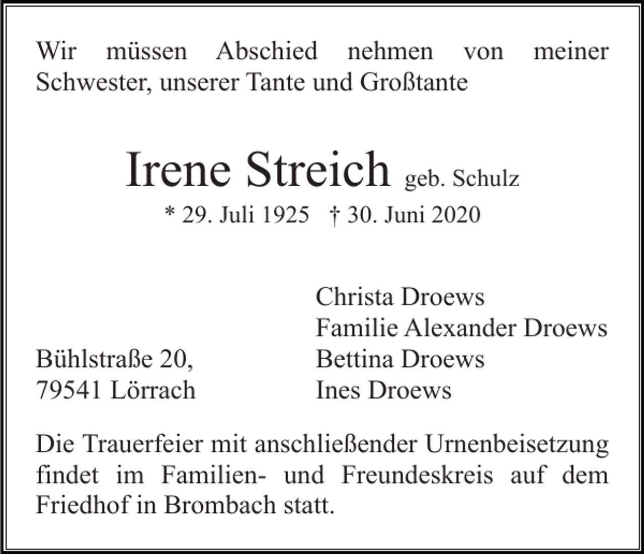 <p>Wir müssen Abschied nehmen von<br />Schwester, unserer Tante und Großtante</p><p>meiner</p><p>Irene Streich geb. Schulz<br />* 29. Juli 1925 † 30. Juni 2020</p><p>Bühlstraße 20,<br />79541 Lörrach</p><p>Christa Droews<br />Familie Alexander Droews<br />Bettina Droews<br />Ines Droews</p><p>Die Trauerfeier mit anschließender Urnenbeisetzung<br />findet im Familien- und Freundeskreis auf dem<br />Friedhof in Brombach statt.</p>