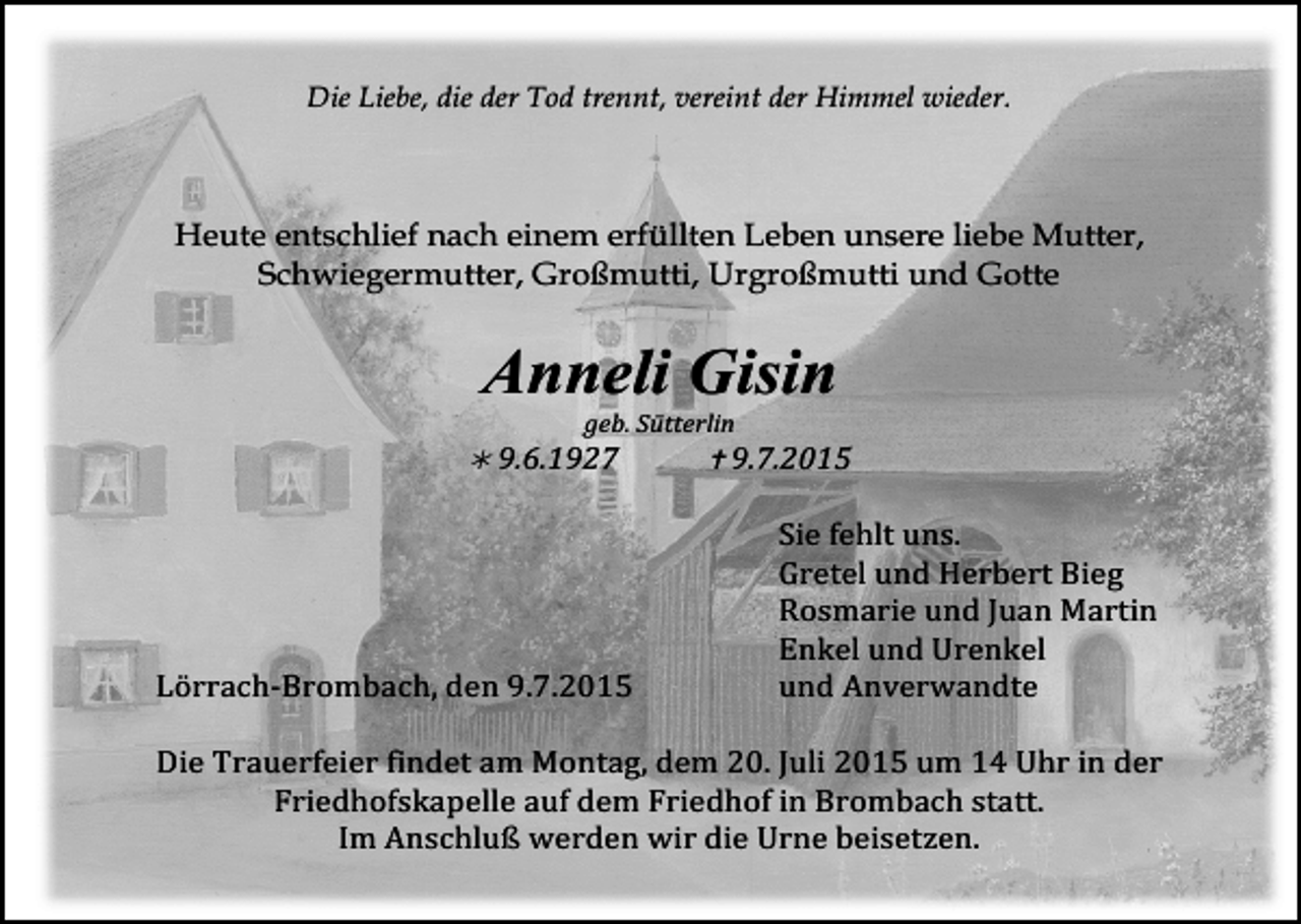 <p>Die Liebe, die der Tod trennt, vereint der Himmel wieder.</p><p>Heute entschlief nach einem erfüllten Leben unsere liebe Mutter,<br />Schwiegermutter, Großmutti, Urgroßmutti und Gotte</p><p>Anneli Gisin</p><p>geb.<br />Sütterlin</p><p><br />9.6.1927</p><p><br />9.7.2015</p><p>Sie<br />fehlt<br />uns.</p><p>Gretel<br />und<br />Herbert<br />Bieg</p><p>Rosmarie<br />und<br />Juan<br />Martin</p><p>Enkel<br />und<br />Urenkel</p><p>Lörrach-­‐Brombach,<br />den<br />9.7.2015</p><p>und<br />Anverwandte</p><p>Die<br />Trauerfeier<br />findet<br />am<br />Montag,<br />dem<br />20.<br />Juli<br />2015<br />um<br />14<br />Uhr<br />in<br />der</p><p>Friedhofskapelle<br />auf<br />dem<br />Friedhof<br />in<br />Brombach<br />statt.</p><p>Im<br />Anschluß<br />werden<br />wir<br />die<br />Urne<br />beisetzen.</p>