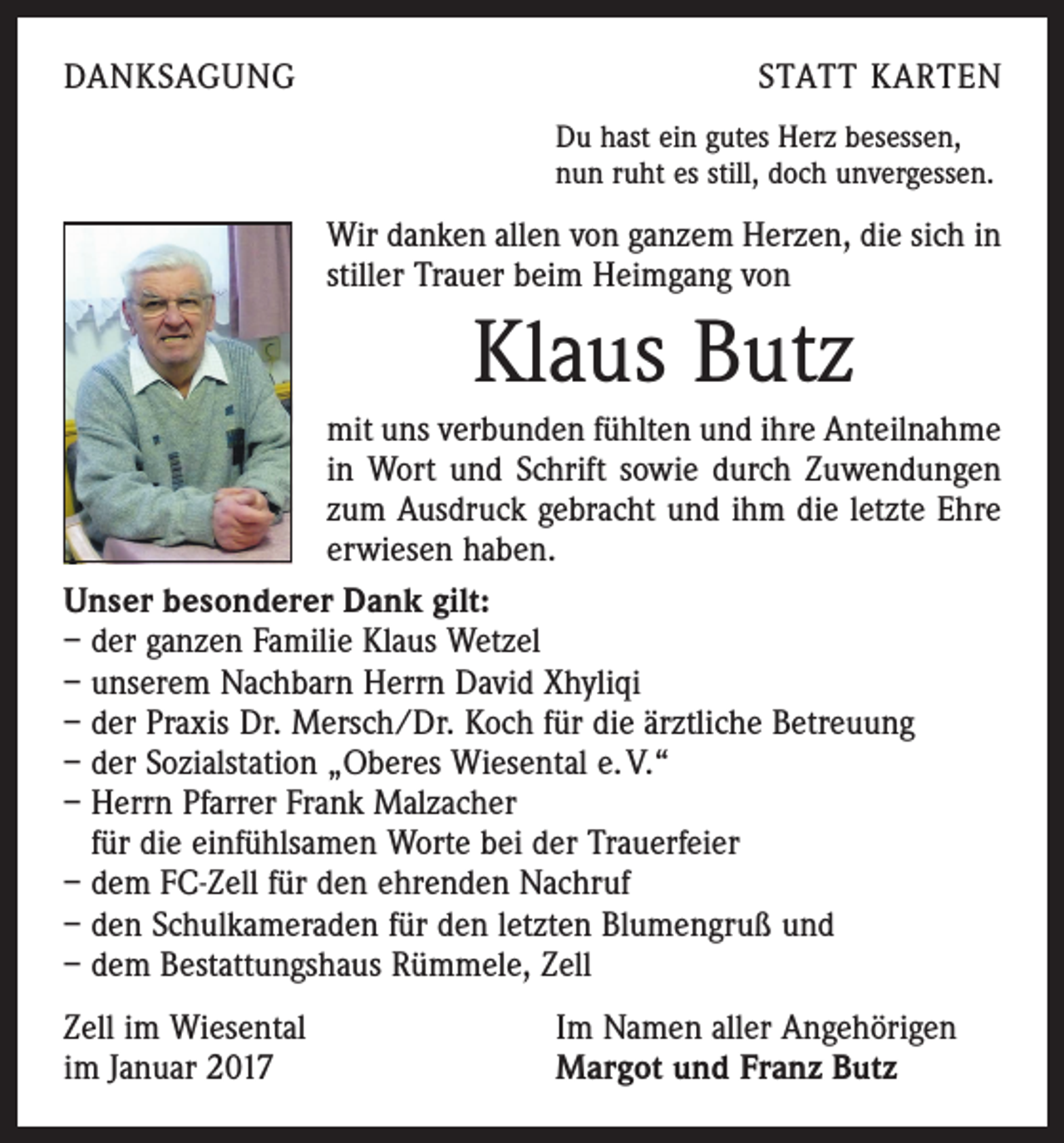 <p>DANKSAGUNG</p><p>STATT KARTEN<br />Du hast ein gutes Herz besessen,<br />nun ruht es still, doch unvergessen.</p><p>Wir danken allen von ganzem Herzen, die sich in<br />stiller Trauer beim Heimgang von</p><p>Klaus Butz<br />mit uns verbunden fühlten und ihre Anteil­nahme<br />in Wort und Schrift sowie durch Zuwendungen<br />zum Ausdruck gebracht und ihm die letzte Ehre<br />erwiesen haben.<br />Unser besonderer Dank gilt:<br />– der ganzen Familie Klaus Wetzel<br />– unserem Nachbarn Herrn David Xhyliqi<br />– der Praxis Dr. Mersch/Dr. Koch für die ärztliche Betreuung<br />– der Sozialstation „Oberes Wiesental e. V.“<br />– Herrn Pfarrer Frank Malzacher<br />für die einfühlsamen Worte bei der Trauerfeier<br />– dem FC-Zell für den ehrenden Nachruf<br />– den Schulkameraden für den letzten Blumengruß und<br />– dem Bestattungshaus Rümmele, Zell<br />Zell im Wiesental<br />im Januar 2017</p><p>Im Namen aller Angehörigen<br />Margot und Franz Butz</p>